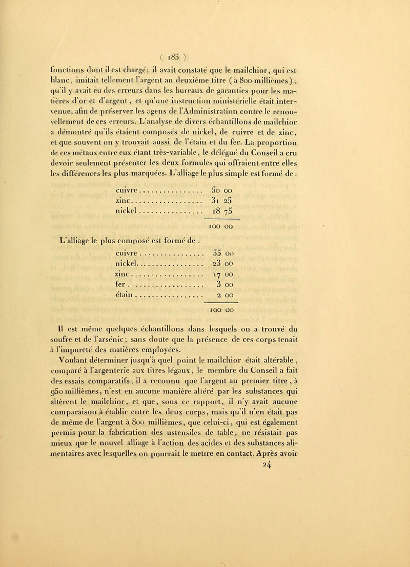 ( «85 ) fonctions dont il est chargé; il avait constaté que le mailchior, qui est blanc, imitait tellement l'argent au deuxième titre ( à 800 millièmes) ; qu'il y avait eu des erreurs dans les bureaux de garanties pour les ma- tières d'or et d'argent, et qu'une instruction ministérielle était inter- venue, afin de préserver les agens de l'Administration contre le renou- vellement de ces erreurs. L'analyse de divers échantillons de mailchior a démontré qu'ils étaient composés de nickel, de cuivre et de zinc, et que souvent on y trouvait aussi de l'étain et du fer. La proportion de ces métaux entre eux étant très-variable, le délégué du Conseil a cru devoir seulement présenter les deux formules qui offraient entre elles les différences les plus marquées. L'alliage le plus simple est formé de : cuivre 5o 00 zinc 3i 2.5 nickel 18 75 joo 00 L'alliage le plus composé est formé de : cuivre 55 00 nickel 23 00 zinc 17 00 fer 3 00 étain 2 00 100 00 Il est même quelques échantillons dans lesquels on a trouvé du soufre et de l'arsenic ; sans doute que la présence de ces corps tenait à l'impureté des matières employées. Voulant déterminer jusqu'à quel point le mailchior était altérable , comparé à l'argenterie aux tilres légaux, le membre du Conseil a fait des essais comparatifs; il a reconnu que l'argent au premier titre , à g5o millièmes, n'est en aucune manière altéré par les substances qui altèrent le mailchior, et que, sous ce rapport, il n'y avait aucune comparaison à établir entre les deux corps, mais qu'il n'en était pas de même de l'argent à 800 millièmes, que celui-ci, qui est également permis pour la fabrication des ustensiles de table, ne résistait pas mieux que le nouvel alliage à l'action des acides et des substances ali- mentaires avec lesquelles on pourrait le mettre en contact. Après avoir 24