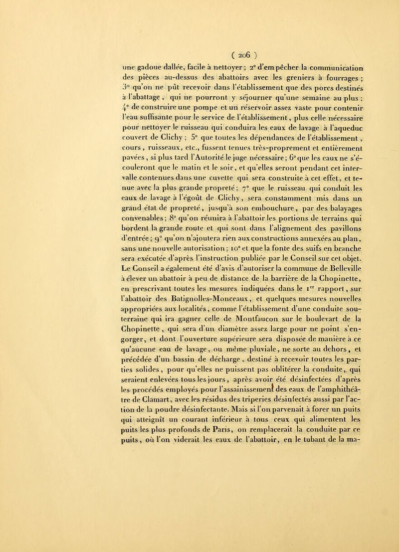 une gadoue dalle'e, facile à nettoyer ; 2° d'empêcher la communication des pièces au-dessus des abattoirs avec les greniers à fourrages ; 3° qu'on ne pût recevoir dans l'établissement que des porcs destinés à l'abattage , qui ne pourront y séjourner qu'une semaine au plus ; 4 de construire une pompe et un réservoir assez vaste pour contenir l'eau suffisante pour le service de l'établissement, plus celle nécessaire pour nettoyer le ruisseau qui conduira les eaux de lavage à l'aqueduc couvert de Clichy ; 5° que toutes les dépendances de l'établissement, cours, ruisseaux, etc., fussent tenues très-proprement et entièrement pavées, si plus tard l'Autorité le juge nécessaire ; 6° que les eaux ne s'é- couleront que le matin et le soir, et qu'elles seront pendant cet inter- valle contenues dans une cuvette qui sera construite à cet effet, et te- nue avec la plus grande propreté ; 70 que le ruisseau qui conduit les eaux de lavage à l'égoût de Clichy, sera constamment mis dans un grand état de propreté, jusqu'à son embouchure, par des balayages convenables; 8° qu'on réunira à l'abattoir les portions de terrains qui bordent la grande route et qui sont dans l'alignement des pavillons d'entrée ; 90 qu'on n'ajoutera rien aux constructions annexées au plan, sans une nouvelle autorisation ; io° et que la fonte des suifs en branche sera exécutée d'après l'instruction publiée par le Conseil sur cet objet. Le Conseil a également été d'avis d'autoriser la commune de Belleville à élever un abattoir à peu de distance de la barrière de la Chopinette, en prescrivant toutes les mesures indiquées dans le 1 rapport, sur l'abattoir des Batignolles-Monceaux, et quelques mesures nouvelles appropriées aux localités, comme l'établissement d'une conduite sou- terraine qui ira gagner celle de Montfaucon sur le boulevart de la Chopinette , qui sera d'un diamètre assez large pour ne point s'en- gorger, et dont l'ouverture supérieure sera disposée de manière à ce qu'aucune eau de lavage, ou même pluviale, ne sorte au dehors , et précédée d'un bassin de décharge , destiné à recevoir toutes les par- ties solides, pour qu'elles ne puissent pas oblitérer la conduite, qui seraient enlevées tous les jours , après avoir été désinfectées d'après les procédés employés pour l'assainissement des eaux de l'amphithéâ- tre de Clamart, avec les résidus des triperies désinfectés aussi par l'ac- tion de la poudre désinfectante. Mais si l'on parvenait à forer un puits qui atteignît un courant inférieur à tous ceux qui alimentent les puits les plus profonds de Paris, on remplacerait la conduite par ce puits, où l'on viderait les eaux de l'abattoir, en le tubant de la ma-