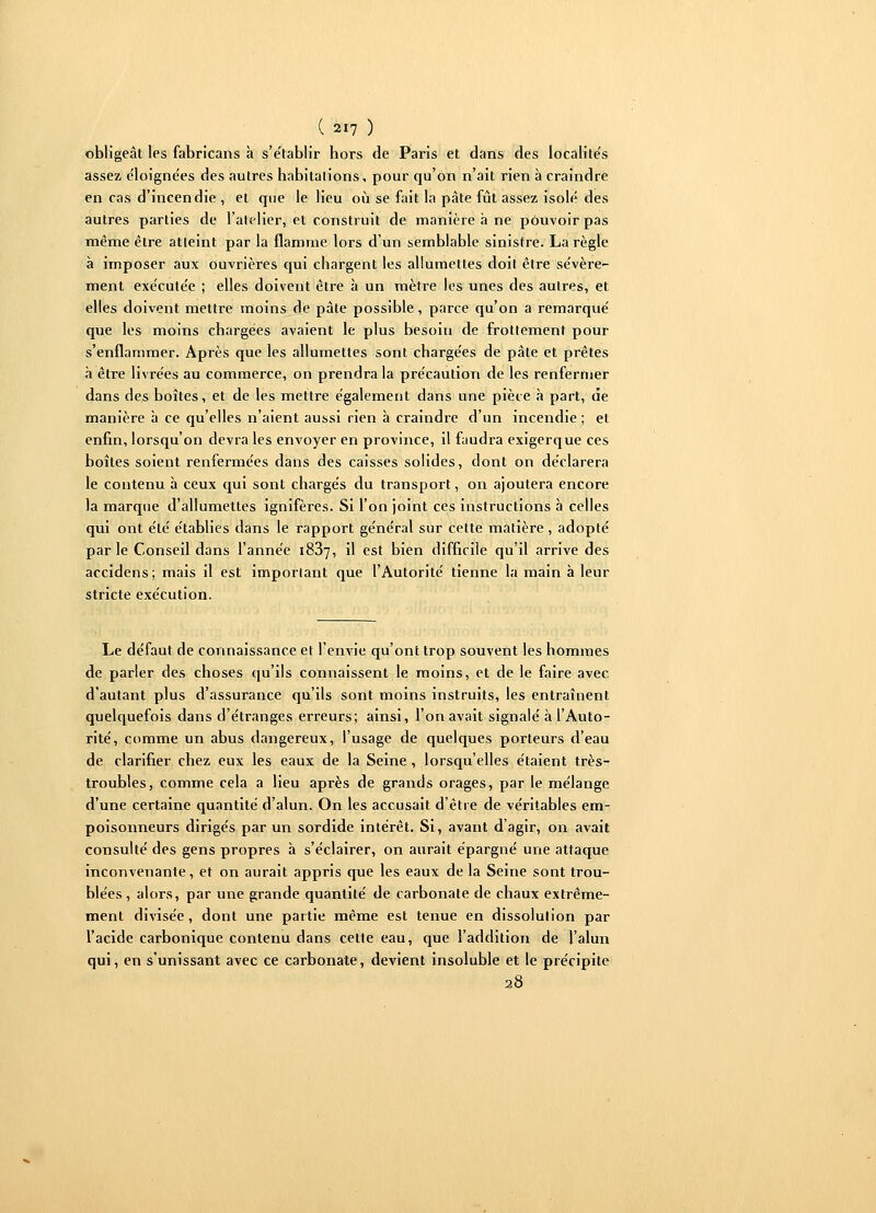 obligeât les fabricans à s'e'tablir hors de Paris et dans des localite's assez éloigne'es des autres habitations, pour qu'on n'ait rien à craindre en cas d'incendie , et que le lieu où se fait la pâte fût assez isolé des autres parties de l'atelier, et construit de manière à ne pouvoir pas même être atteint par la flamme lors d'un semblable sinistre. La règle à imposer aux ouvrières qui chargent les allumettes doit être sévère- ment exécutée ; elles doivent être à un mètre les unes des autres, et elles doivent mettre moins de pâte possible, parce qu'on a remarqué que les moins chargées avaient le plus besoin de frottement pour s'enflammer. Après que les allumettes sont chargées de pâte et prêtes à être livrées au commerce, on prendra la précaution de les renfermer dans des boîtes, et de les mettre également dans une pièce à part, de manière à ce qu'elles n'aient aussi rien à craindre d'un incendie ; et enfin, lorsqu'on devra les envoyer en province, il faudra exigerque ces boîtes soient renfermées dans des caisses solides, dont on déclarera le contenu à ceux qui sont chargés du transport, on ajoutera encore la marque d'allumettes ignifères. Si l'on joint ces instructions à celles qui ont été établies dans le rapport général sur cette matière, adopté par le Conseil dans l'année 1887, il est bien difficile qu'il arrive des accidens; mais il est important que l'Autorité tienne la main à leur stricte exécution. Le défaut de connaissance et l'envie qu'ont trop souvent les hommes de parler des choses qu'ils connaissent le moins, et de le faire avec d'autant plus d'assurance qu'ils sont moins instruits, les entraînent quelquefois dans d'étranges erreurs; ainsi, l'on avait signalé à l'Auto- rité, comme un abus dangereux, l'usage de quelques porteurs d'eau de clarifier chez eux les eaux de la Seine, lorsqu'elles étaient très- troubles, comme cela a lieu après de grands orages, par le mélange d'une certaine quantité d'alun. On les accusait d'être de véritables em- poisonneurs dirigés par un sordide intérêt. Si, avant d'agir, on avait consulté des gens propres à s'éclairer, on aurait épargné une attaque inconvenante, et on aurait appris que les eaux de la Seine sont trou- blées , alors, par une grande quantité de carbonate de chaux extrême- ment divisée, dont une partie même est tenue en dissolution par l'acide carbonique contenu dans cette eau, que l'addition de l'alun qui, en s'unissant avec ce carbonate, devient insoluble et le précipite 28