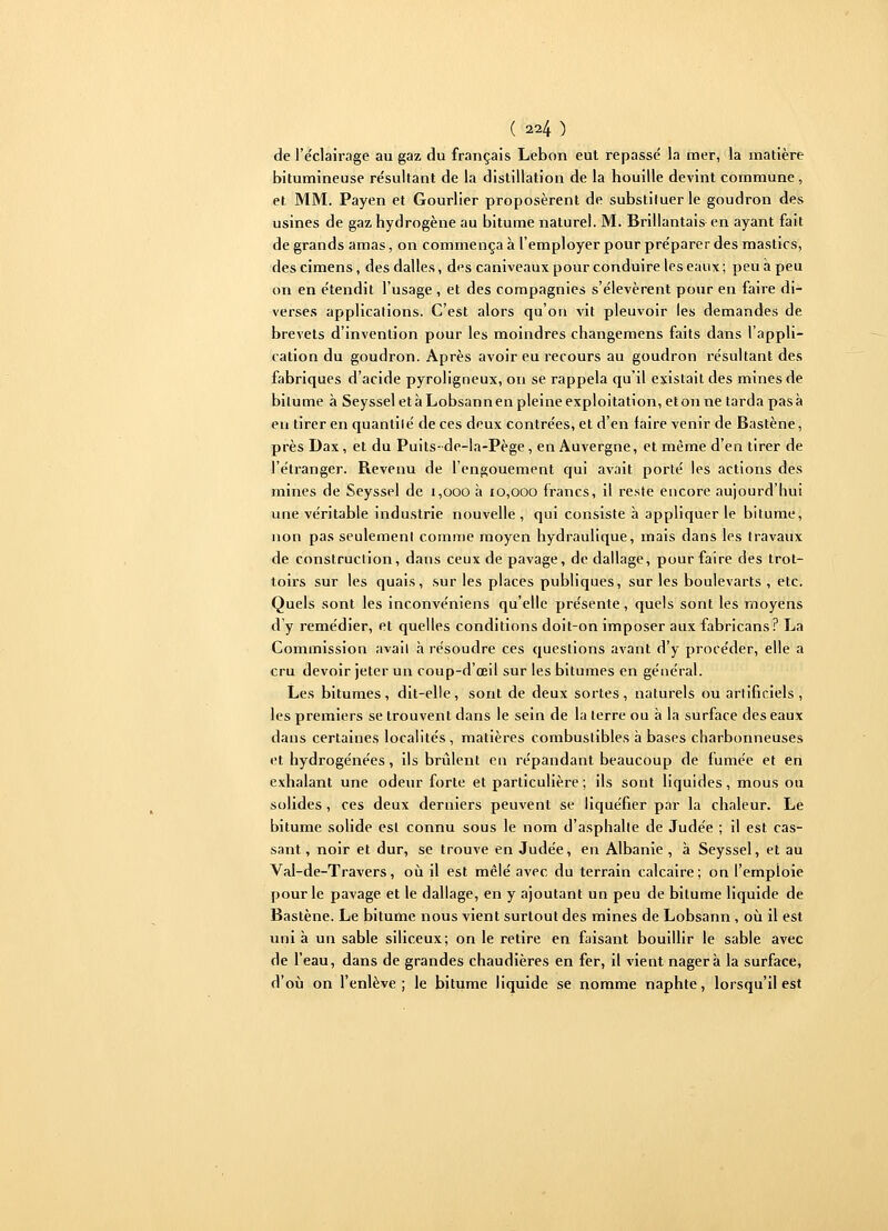 ( 4) de l'éclairage au gaz du français Lebon eut repassé la mer, la matière bitumineuse résultant de la distillation de la houille devint commune, et MM. Payen et Gourlier proposèrent de substituer le goudron des usines de gaz hydrogène au bitume naturel. M. Brillantais en ayant fait de grands amas, on commença à l'employer pour préparer des mastics, des cimens, des dalles, des caniveaux pour conduire les eaux ; peu à peu on en étendit l'usage , et des compagnies s'élevèrent pour en faire di- verses applications. C'est alors qu'on vit pleuvoir les demandes de brevets d'invention pour les moindres changemens faits dans l'appli- cation du goudron. Après avoir eu recours au goudron résultant des fabriques d'acide pyroligneux, on se rappela qu'il existait des mines de bitume à Seyssel et à Lobsannen pleine exploitation, étonne tarda pasà en tirer en quantité de ces deux contrées, et d'en faire venir de Bastène, près Dax, et du Puits-de-la-Pège, en Auvergne, et même d'en tirer de l'étranger. Revenu de l'engouement qui avait porté les actions des mines de Seyssel de 1,000 à 10,000 francs, il reste encore aujourd'hui une véritable industrie nouvelle , qui consiste à appliquer le bitume, non pas seulement comme moyen hydraulique, mais dans les travaux de construction, dans ceux de pavage, de dallage, pour faire des trot- toirs sur les quais, sur les places publiques, sur les boulevarts , etc. Quels sont les inconvéniens qu'elle présente, quels sont les moyens d'y remédier, et quelles conditions doit-on imposer aux fabricans? La Commission avait à résoudre ces questions avant d'y procéder, elle a cru devoir jeter un coup-d'œil sur les bitumes en général. Les bitumes, dit-elle, sont de deux sortes, naturels ou artificiels, les premiers se trouvent dans le sein de la terre ou à la surface des eaux dans certaines localités, matières combustibles à bases charbonneuses et hydrogénées, ils brûlent en répandant beaucoup de fumée et en exhalant une odeur forte et particulière; ils sont liquides, mous ou solides, ces deux derniers peuvent se liquéfier par la chaleur. Le bitume solide est connu sous le nom d'asphalte de Judée ; il est cas- sant , noir et dur, se trouve en Judée, en Albanie , à Seyssel, et au Val-de-Travers, où il est mêlé avec du terrain calcaire; on l'emploie pour le pavage et le dallage, en y ajoutant un peu de bitume liquide de Bastène. Le bitume nous vient surtout des mines de Lobsann, où il est uni à un sable siliceux; on le retire en faisant bouillir le sable avec de l'eau, dans de grandes chaudières en fer, il vient nagera la surface, d'où on l'enlève ; le bitume liquide se nomme naphte, lorsqu'il est