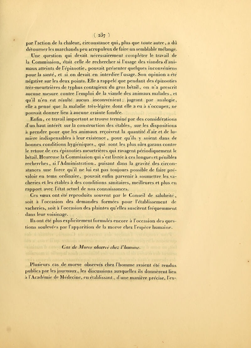 par l'action de la chaleur, circonstance qui, plus que toute autre, a dû de'lourner les marchands peu scrupuleux de faire un semblable mélange. Une question qui devait nécessairement compléter le travail de la Commission, était celle de rechercher si l'usage des viandes d'ani- maux atteints de I'épizootie, pouvait présenter quelques inconvériiens pour la sanlé, et si on devait en interdire l'usage. Son opinion a été négative sur les deux points. Elle a rappelé que pendant des épizooties très-meurtrières de typhus contagieux du gros bétail, on n'a prescrit aucune mesure contre l'emploi de la viande des animaux malades, et qu'il n'en est résulté aucun inconvénient; jugeant par analogie, elle a pensé que la maladie très-légère dont elle a eu à s'occuper, ne pouvait donner lieu à aucune crainte fondée. Enfin, ce travail important se trouve terminé par des considérations d'un haut intérêt sur la construction des étables, sur les dispositions à prendre pour que les animaux reçoivent la quantité d'air et de lu- mière indispensables à leur existence , pour qu'ils y soient dans de bonnes conditions hygiéniques, qui sont les plus sûrs garans contre le retour de ces épizooties meurtrières qui ravagent périodiquement le bétail. Heureuse la Commission qui s'est livrée à ces longues et pénibles recherches, si l'Administration. puisant dans la gravité des circon- stances une force qu'il ne lui est pas toujours possible de faire pré- valoir en tems ordinaire, pouvait enfin parvenir à soumettre les va- cheries et les étables b des conditions sanitaires, meilleures et plus en rapport avec l'état actuel de nos connaissances. Ces vœux ont été reproduits souvent par le Conseil de salubrité , soit à l'occasion des demandes formées pour l'établissement de vacheries, soit à l'occasion des plaintes qu'elles suscitent fréquemment dans leur voisinage. Ils ont été plus explicitement formulés encore à l'occasion des ques- tions soulevées par l'apparition de la morve chez l'espèce humaine. Cas de Morve observé chez l'homme. Plusieurs cas de morve observés chez l'homme avaient été rendus publics par les journaux, les discussions auxquelles ils donnèrent lieu à l'Académie de Médecine, en établissant, d'une manière précise, l'ex-