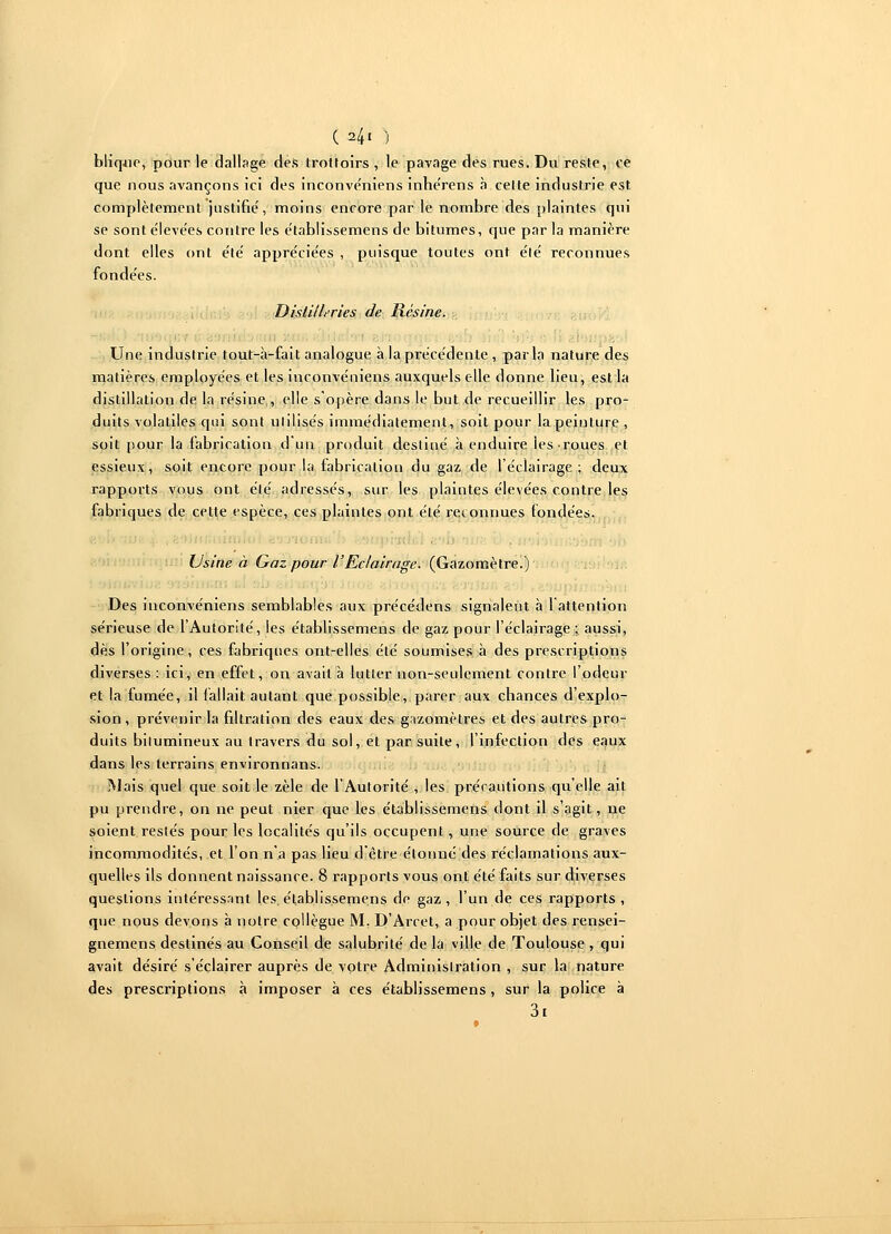 ( 24' ) blique, pour le dallage des trottoirs , le pavage des rues. Du reste, ce que nous avançons ici des inconve'niens inhe'rens à cette industrie est complètement justifie, moins encore par le nombre des plaintes qui se sont éleve'es contre les établissemens de bitumes, que par la manière dont elles ont e'te' appréciées , puisque toutes ont été' reconnues fonde'es. Distilleries de Résine. Une industrie tout-à-fait analogue à la précédente , parla nature des matières employées et les inconve'niens auxquels elle donne lieu, est la distillation de la résine , elle s'opère dans le but de recueillir les pro- duits volatiles qui sont utilisés immédiatement, soit pour la peinture , soit pour la fabrication d un produit destiné à enduire ies-roues et essieux, soit encore pour la fabrication du gaz de l'éclairage; deux rapports vous ont été' adressés, sur les plaintes élevées contre les fabriques de cette espèce, ces plaintes ont été reconnues fondées. Usine à Gaz pour l'Eclairage. (Gazomètre.) j Des inconve'niens semblables aux précédens signalent à l'attention sérieuse de l'Autorité, ies établissemens de gaz pour l'éclairage ; aussi, dès l'origine, ces fabriques ont-elles été soumises à des prescriptions diverses : ici, en effet, on avait à lutter non-seulement contre l'odeur et la fumée, il fallait autant que possible, parer aux chances d'explo- sion , prévenir la filtration des eaux des gazomètres et des autres pro- duits bitumineux au travers du sol, et par suite, l'infection des eaux dans les terrains environnans. Mais quel que soit le zèle de l'Autorité , les précautions qu'elle ait pu prendre, on ne peut nier que les établissemens dont il s'agit, ne soient restés pour les localités qu'ils occupent, une source de graves incommodités, et l'on n'a pas lieu d'être étonné des réclamations aux- quelles ils donnent naissance. 8 rapports vous ont été faits sur diverses questions intéressant les. établissemens de gaz , l'un de ces rapports , que nous devons à notre collègue M. D'Arcet, a pour objet des rensei- gnemens destinés au Conseil de salubrité de la ville de Toulouse , qui avait désiré s'éclairer auprès de votre Administration , sur la nature des prescriptions à imposer à ces établissemens , sur la police à 3t