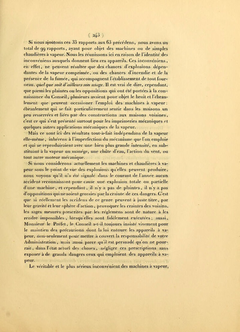 Si nous ajoutons ces 33 rapports aux 63 précédens, nous avons un total de go, rapports, ayant pour objet des machines ou de simples chaudières à vapeur. Nous les réunissons ici en raison de l'identité des inconvéniens auxquels donnent lieu ces appareils. Ces inconve'niens , en effet, ne peuvent résulter que des chances d'explosions dépen- dantes delà vapeur comprimée, ou des chances d'incendie et de la présence de la fumée, qui accompagnent l'établissement de tout four- neau, quelque soit d'ailleurs son usage. Il est vrai de dire, cependant, que parmi les plaintes ou les oppositions qui ont été portées à la con- naissance du Conseil, plusieurs avaient pour objet le bruit et l'ébran- lement que peuvent occasioner l'emploi des machines à vapeur; ébranlement qui se fait particulièrement sentir dans les maisons un peu resserrées et liées par des constructions aux maisons voisines, c'est ce qui s'est présenté surtout pour les imprimeries mécaniques et quelques autres applications mécaniques de la vapeur. Mais ce sont ici des résultats tout-à-fait indépendans de la vapeur elle-même, inhérens à l'imperfection du mécanisme que l'on emploie et qui se reproduiraient avec une bien plus grande intensité, en sub- stituant à la vapeur un manège, une chute d'eau, l'action du vent, ou tout aulre moteur mécanique. Si nous considérons actuellement les machines et chaudières à va- peur sous le point de vue des explosions quelles peuvent produire, nous voyons qu'il n'a été signalé dans le courant de l'année aucun accident reconnaissant pour cause une explosion totale ou partielle d'une machine, et cependant, il n'y a pas de plaintes, il n'y a pas d'oppositions qui ne soienl grossies par la crainte de ces dangers. C'est que si réellement les accidens de ce genre peuvent à juste titre, par leur gravité et leur sphère d'action , provoquer les craintes des voisins, les sages mesures prescrites par les réglemens sont de nature à les rendre impossibles, lorsqu'elles sont fidèlement exécutées; aussi, Monsieur le Préfet, le Conseil a-t-il toujours insisté vivement pour le maintien des précauîions dont la loi entoure les appareils à va- peur, non-seulement pour mettre à couvert la responsabilité de votre Administration, mais aussi parce qu'il est persuadé qu'on ne pour- rait , dans l'état actuel des choses, négliger ces prescriptions sans exposer à de grands dangers ceux qui emploient des appareils à va- peur. Le véritable et le plus sérieux inconvénient des machines à vapeur,