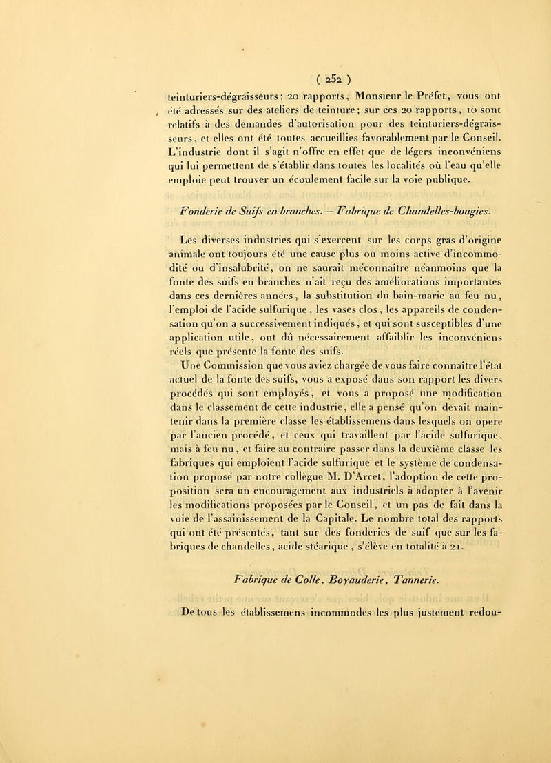 teinturiers-dégraisseurs; 20 rapports, Monsieur le Préfet, vous ont été adressés sur des ateliers de teinture; sur ces 20 rapports, 10 sont relatifs à des demandes d'autorisation pour des teinturiers-dégrais- seurs, et elles ont été toutes accueillies favorablement par le Conseil. L'industrie dont il s'agit n'offre en effet que de légers inconvéniens qui lui permettent de s'établir dans toutes les localités où l'eau qu'elle emploie peut trouver un écoulement facile sur la voie publique. Fonderie de Suifs en branches. — Fabrique de Chandelles-bougies. Les diverses industries qui s'exercent sur les corps gras d'origine animale ont toujours été une cause plus ou moins active d'incommo- dité ou d'insalubrité, on ne saurait méconnaître néanmoins que la fonte des suifs en branches n'ait reçu des améliorations importantes dans ces dernières années, la substitution du bain-marie au feu nu, l'emploi de l'acide sulfurique, les vases clos, les appareils de conden- sation qu'on a successivement indiqués, et qui sont susceptibles d'une application utile, ont dû nécessairement affaiblir les inconvéniens réels que présente la fonte des suifs. Une Commission que vous aviez chargée de vous faire connaître l'état actuel de la fonte des suifs, vous a exposé dans son rapport les divers procédés qui sont employés, et vous a proposé une modification dans le classement de cette industrie, elle a pensé qu'on devait main- tenir dans là première classe les établissemens dans lesquels on opère par l'ancien procédé, et ceux qui travaillent par l'acide sulfurique, mais à feu nu, et faire au contraire passer dans la deuxième classe les fabriques qui emploient l'acide sulfurique et le système de condensa- tion proposé par notre collègue M. D'Arcet, l'adoption de cette pro- position sera un encouragement aux industriels à adopter à l'avenir les modifications proposées par le Conseil, et un pas de fait dans la voie de l'assainissement de la Capitale. Le nombre total des rapports qui ont été présentés, tant sur des fonderies de suif que sur les fa- briques de chandelles, acide stéarique , s'élève en totalité à 21. Fabrique de Colle, Boyauderie, Tannerie. De tous les établissemens incommodes les plus justement redou-