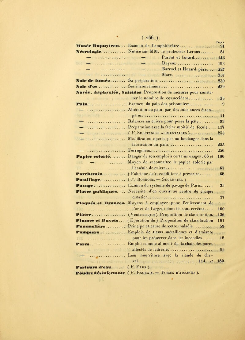 Pages. Musée Dupuytren. . . Examen de l'amphilhéâtre 91 Nécrologie Notice sur MM. le professeur Leroux 81 — — Parera et Girard 143 — — Deyeux. 193 — — Barruel el Huzard père. . . 227 — — Marc 257 Voir de fumée Sa préparation 239 iVoir d'os Ses inconvéniens ,. .. 239 Noyés, Asphyxiés, Suicides. Proposition de mesures pour consta- ter le nombre de ces accidens 25 Pain Examen du pain des prisonniers 9 — Altération du pain par des substances étran- gères 11 — . Balances en cuivre pour peser la pâle 93 — Préparation avec la farine moitié de fécule.. . 117 — (F. Substances alimentaires ) 255 — Modification opérée par un boulanger dans la fabrication du pain 255 — Ferrugineux 256 Papier colorié Danger de son emploi à certains usages, 66 et 180 — Moyen de reconnaître le papier colorié par l'arsenic de cuivre 67 Parchemin ( Fabrique de); conditions à prescrire 68 Pastillage (F. Bonbons. — Sucreries. ) Pavage. Examen du système de pavage de Paris 35 Places publiques. , . . .Nécessité d'en ouvrir au centre de chaque quartier 37 Plaqués et Bronzes. Moyens à employer pour l'enlèvement de l'or et de l'argent dont ils sont revêtus.. .. 100 Plâtre (Vente en gros). Proposition de classification. 136 Plumes et Duvets.. . (Epuration de ) Proposition de classification 161 Pommelière Principe et cause de celte maladie 59 Pompiers.... Emplois de lissus métalliques et d'amiante pour les préserver dans les incendies 18 Porcs Emploi comme aliment de la chair des porcs affectés de ladrerie.. , 61 — Leur nourriture avec la viande de che- val 114 el 180 Porteurs d'eau {V. Eaux ). Poudre désinfectante ( V. Engrais. — Fosses d'aisances).