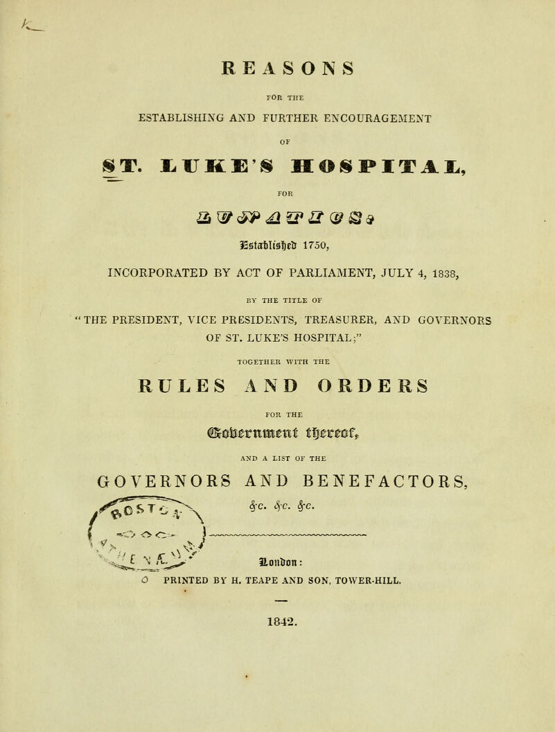 REASONS FOR THE ESTABLISHING AND FURTHER ENCOURAGEMENT OF ST. IrUKE'S H€>S]PITAJL, FOR iSstatilisfietJ 1750, INCORPORATED BY ACT OF PARLIAMENT, JULY 4, 1838, BY THE TITLE OF THE PRESIDENT, VICE PRESIDENTS, TREASURER, AND GOVERNORS OF ST. LUKE'S HOSPITAL; TOGETHER WITH THE RULES AND ORDERS AND A LIST OF THE GOVERNORS AND BENEFACTORS, SfC. Sj'C. Sfc. Honlron: O PRINTED By H, TEAPE AND SON, TOWER-HILL. 1842.
