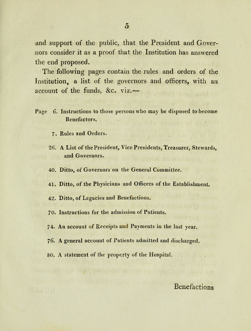 and support of the public, that the President and Gover- nors consider it as a proof that the Institution has answered the end proposed. The following pages contain the rules and orders of the Institution, a list of the governors and officers, with an account of the funds, &c. viz.— Page 6. Instructions to those persons who may be disposed to become Benefactors. 7. Rules and Orders. 26. A List of the President, Vice Presidents, Treasurer, Stewards, and Governors. 40. Ditto, of Governors on the General Committee. 41. Ditto, of the Physicians and Officers of the Establishment. 42. Ditto, of Legacies and Benefactions. 70. Instructions for the admission of Patients. 74. An account of Receipts and Payments in the last year. 76. A general account of Patients admitted and discharged. 80. A statement of the property of the Hospital, Benefactions