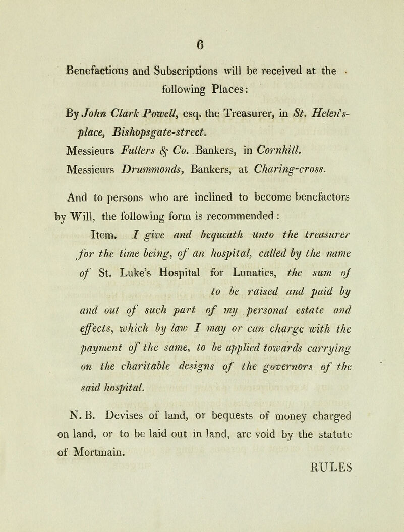 e Benefactions and Subscriptions will be received at the • following Places: By John Clark Powell^ esq. the Treasurer, in St. Helen's- place, Bishopsgate-street. Messieurs Fullers (§• Co. Bankers, in Cornhill. Messieurs JDrummonds, Bankers, at Charing-cross. And to persons who are inclined to become benefactors by Will, the following form is recommended : Item* / gwe and bequeath unto the treasurer for the time being, of ayi hospital^ called by the name of St. Luke's Hospital for Lunatics, the sum oj to he raised and paid by and out of such part of my personal estate and effects, which by law I may or can charge with the payment of the same, to be applied towards carrying on the charitable designs of the governors of the said hospital. N. B. Devises of land, or bequests of money charged on land, or to be laid out in land, are void by the statute of Mortmain. RULES