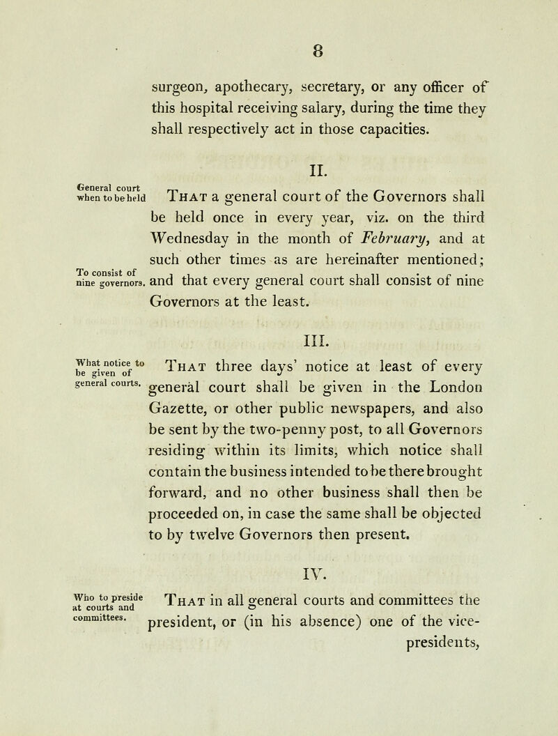 surgeon, apothecary, secretary, or any officer of this hospital receiving salary, during the time they shall respectively act in those capacities. 11. whentobeheid That sl general court of the Governors shall be held once in every year, viz. on the third Wednesday in the month of Febi^uai^j and at such other times as are hereinafter mentioned; nine governors, and that cvcry general court shall consist of nine Governors at the least. III. bI*'-U'e?'of *° That three days' notice at least of every general courts, general court shall be given in the London Gazette, or other public newspapers, and also be sent by the two-penny post, to all Governors residing within its limits, which notice shall contain the business intended to be there brought forward, and no other business shall then be proceeded on, in case the same shall be objected to by twelve Governors then present. lY. Who to preside That iu all ocneral courts and committees the at courts and o committees, president, or (in his absence) one of the vice- presidents,