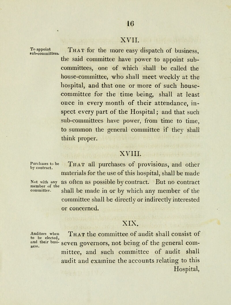 XVII. sSiSmitees. That for the more easy dispatch of business, the said committee have power to appoint sub- committees, one of which shall be called the house-committee, who shall meet weekly at the hospital, and that one or more of such house- committee for the time being, shall at least once in every month of their attendance, in- spect every part of the Hospital; and that such sub-committees have power, from time to time, to summon the general committee if they shall think proper. XVIII. Purchases to be That all Durchascs of provisious, and other by contract. ^ ^ ' materials for the use of this hospital, shall be made Not with any as oftcn as possiblc by contract. But no contract member of the -^ committee. shall bc made in or by which any member of the committee shall be directly or indirectly interested or concerned. XIX. Auditors when That thc committec of audit shall consist of to be elected, and their busi- sevcn p-ovcmors, iiot beinQ.' of the general com- ness. O ' o y^ mittee, and such committee of audit shall audit and examine the accounts relating to this Hospital,