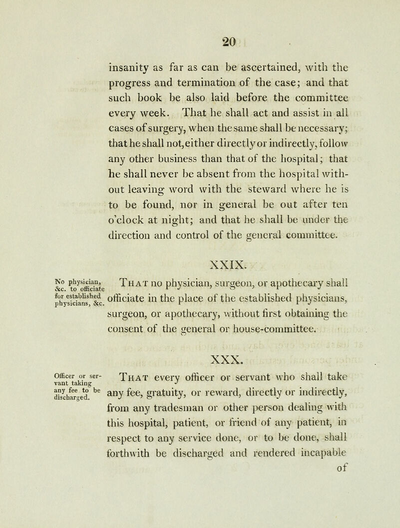 insanity as far as can be ascertained, with the progress and termination of the case; and that such book be also laid before the committee every week. That he shall act and assist in all cases of surgery, when the same shall be necessary; that he shall not,either directly or indirectly, follow any other business than that of the hospital; that he shall never be absent from the hospital with- out leaving word with the steward where he is to be found, nor in general be out after ten o'clock at night; and that he shall be under the direction and control of the general committee. XXIX. No physiciau, That uo physician, surgeon, or apothecary shall for established officiate iu tlic olacc of the established physicians, physicians, &c. r r j ' surgeon, or apothecary, without first obtaining the consent of the general or house-committee. XXX. Officer or ser- That evcrv officcr or scrvaut who shall take vant taking *' dis^/ar-e*d ^^ ^y ^^^' g^^tuity, or reward, directly or indirectly, from any tradesman or other person dealing with this hospital, patient, or friend of any patient, in respect to any service done, or to be done, shall forthwith be discharged and rendered incapable of