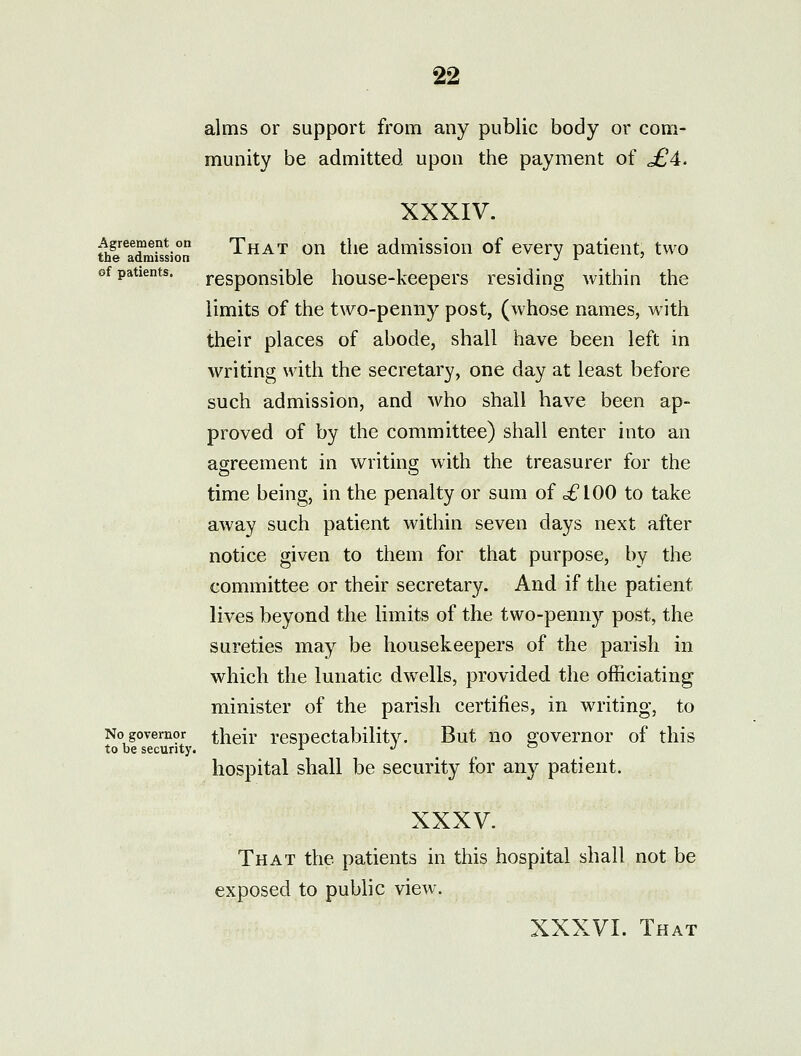 alms or support from any public body or com- munity be admitted upon the payment of j£4. XXXIV. thl'^^a^mrssion That ou the admission of every patient, two of patients. responsible house-keepers residing within the limits of the two-penny post, (whose names, with their places of abode, shall have been left in writing with the secretary, one day at least before such admission, and who shall have been ap- proved of by the committee) shall enter into an agreement in vi^riting with the treasurer for the time being, in the penalty or sum of c£lOO to take away such patient within seven days next after notice given to them for that purpose, by the committee or their secretary. And if the patient lives beyond the limits of the two-penny post, the sureties may be housekeepers of the parish in which the lunatic dwells, provided the officiating minister of the parish certifies, in writing, to No governor their respectability. But no governor of this to be security. i j c hospital shall be security for any patient. XXXV. That the patients in this hospital shall not be exposed to public view.