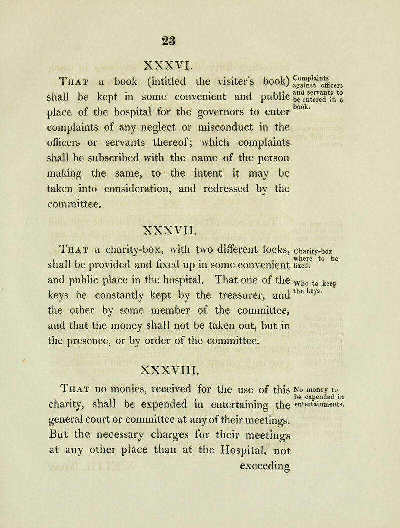 XXXVI. That a book (intitled the visiter's book) fg'^^Pj'!^^^^ shall be kept in some convenient and public be*lntered\n*a place of the hospital for the governors to enter complaints of any neglect or misconduct in the officers or servants thereof; which complaints shall be subscribed with the name of the person making the same, to the intent it may be taken into consideration, and redressed by the committee. XXXVII. That a charity-box, with two different locks, charity-box shall be provided and fixed up in some convenient fixed. and public place in the hospital. That one of the who to keep keys be constantly kept by the treasurer, and *'^^ ^^^' the other by some member of the committee, and that the money shall not be taken out, but in the presence, or by order of the committee. XXXVIII. That no monies, received for the use of this No money to . be expended in chanty, shall be expended in entertaining the entertainments, general court or committee at any of their meetincrs. But the necessary charges for their meetings at any other place than at the Hospital, not exceeding