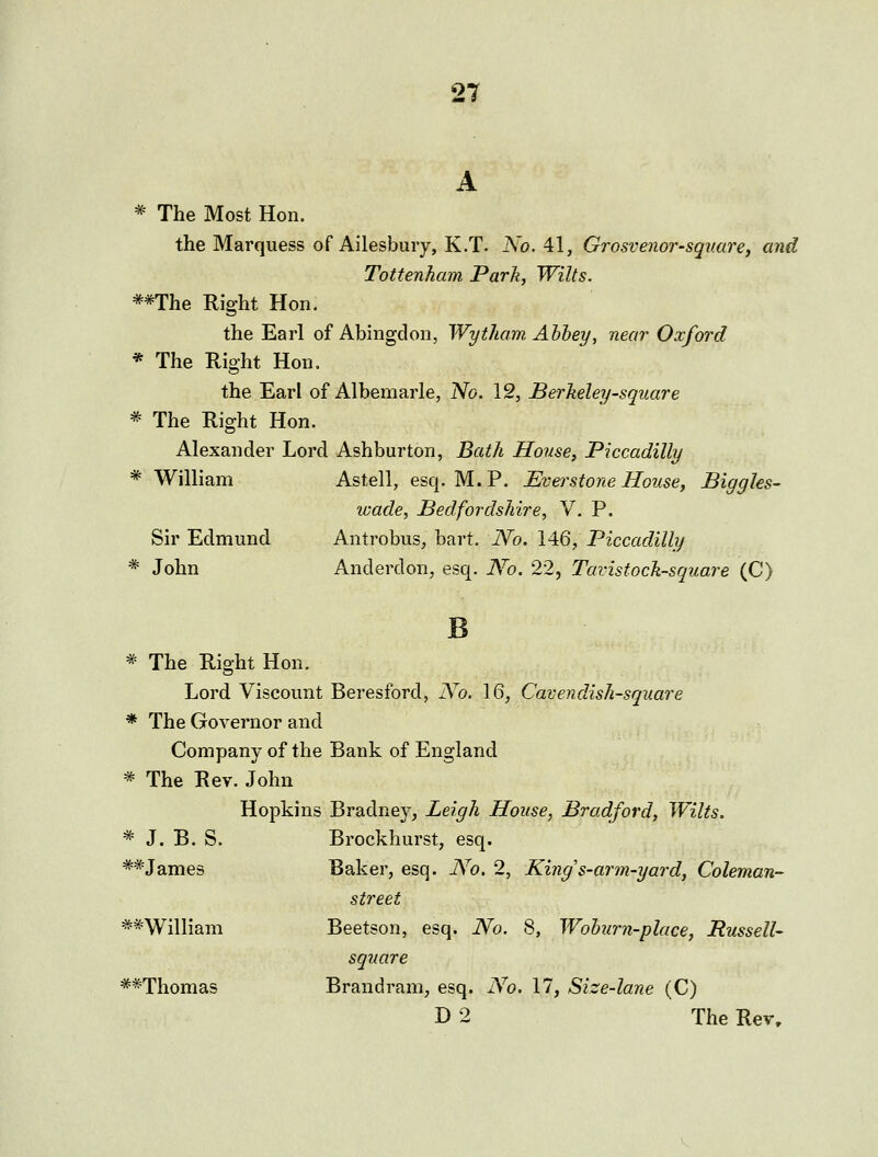 A * The Most Hon. the Marquess of Ailesbury, K.T. No. 41, Grosvenor-square, and Tottenham Park, Wilts. **The Right Hon. the Earl of Abingdon, Wytham Ahhey, near Oxford * The Right Hon. the Earl of Albemarle, iVo. 12, Berkeleij-square * The Right Hon. Alexander Lord Ashburton, Bath House, Piccadilly * William Astell, esq. M.P. JEverstone Hoiise, Biggles- wade, Bedfordshire, V. P. Sir Edmund Antrobus, bart. ]Vo. 146, Piccadilly * John Anderdon, esq. Wo. 22, Tavisfock-square (C) * The Right Hon. Lord Viscount Beresford, No. 16, Cavendish-square * The Governor and Company of the Bank of England * The Rev. John Hopkins Bradney, Leigh House, Bradford, Wilts. * J. B. S. Brockhurst, esq. **James Baker, esq. No. 2, King s-arm-yard, Coleman- street **'Williani Beetson, esq. No. 8, Wohurn-place, Russell- square -**Thomas Brandram, esq. No. 17, Size-lane (C) D 2 The Rev,