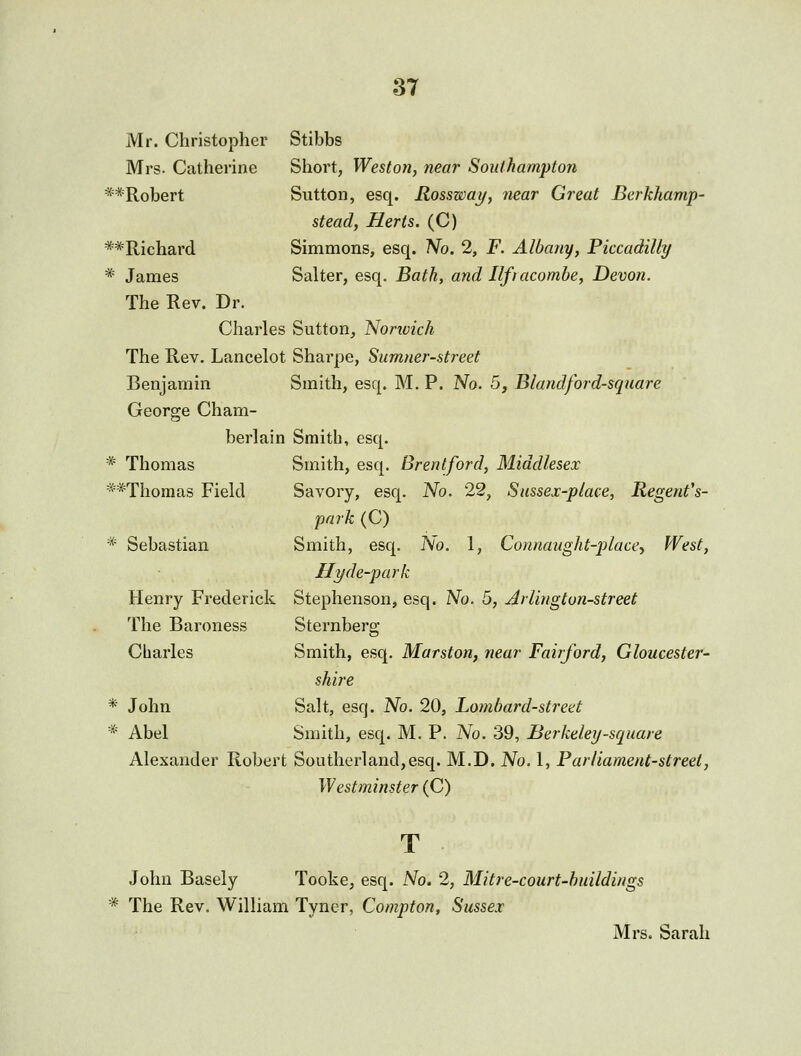 Mr. Christopher Stibbs Mrs. Catherine Short, Weston, near Southampton **Robert Sutton, esq. Rossway, near Great Berkhamp- stead, Herts. (C) *-*'Richard Simmons, esq. 'No. 2, F. Albany, Piccadilly * James Salter, esq. Bath, and Ilfiacomhe, Devon. The Rev. Dr. Charles Sutton, Norwich The Rev. Lancelot Sharpe, Sumner-street Benjamin Smith, esq. M. P. No. 5, Blandford-square George Cham- berlain Smith, esq. * Thomas Smith, esq. Brentford, Middlesex **Thomas Field Savory, esq. No. 22, Sussex-place, Regent's- park (C) * Sebastian Smith, esq. No. 1, Connaught-place-, West, Hyde-park Henry Frederick Stephenson, esq. No. 5, Arlington-street The Baroness Sternberg Charles Smith, esq. Marston, near Fairford, Gloucester- shire *■ John Salt, esq. No. 20, Lombard-street * Abel Smith, esq. M. P. No. 39, Berkeley-square Alexander Robert Soutlierland,esq. M.D. No. 1, Parliament-street, Westminster (C) T John Basely Tooke, esq. No. 2, Mitre-court-huildings * The Rev. William Tyncr, Compton, Sussex Mrs. Sarah