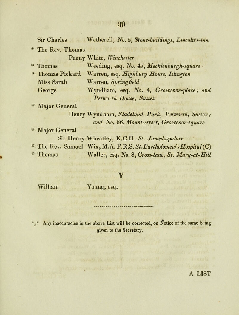 Sir Charles Wetherell, No. 5, Stone-buildings, Lincoln's-imt * The Rev. Thomas Penny White, Winchester * Thomas Weeding, esq. JSlo. 47, Mecklenburgh-'square - * Thomas Pickard Warren, esq. Highbury House^ Islington Miss Sarah Warren, Springfield George Wyndham, esq. No. 4, Grosvenor-place; and Petworth House, Sussex * Major General Henry Wyndham, Sladeland Park, Petworth, Sussex; and No. 66, Mount-street, Grosvenor-square * Major General Sir Henry Wheatley, K.C.H. St. James's-palace * The Rev. Samuel Wix,M.A.F.R.S.St.Bartholomew'sHospitaliQ * Thomas Waller, esq. No. 8, Cross-lane, St. Mary-at-Hill Y William Young, esq. *jj,* Any inaccuracies in the above List will be corrected, on Notice of the same being given to the Secretary. A LIST