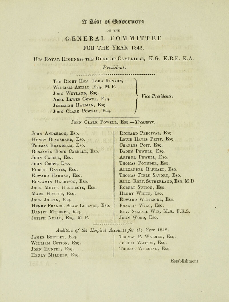 GENERAL COMMITTEE FOR THE YEAR 1842, His Royal Highness the Duke of Cambridge, K.G. K.B.E. K.A. President. The Right Hon. Lord Kenyon, William Astell, Esq. M. P. John Weyland, Esq. Abel Lewes Gower, Esq. Jeremiah Harman, Esq. John Clark Powell, Esq. / > Vice Presidents. John Clark Powell, Esq.— Treasurer. John Anderdon, Esq. Henry Blanshard, Esq. Thomas Beandram, Esq. Benjamin Bond Cabbell, Esq. John Capell, Esq. John Coope, Esq. Robert Davies, Esq. Edward Harman, Esq. Benjamin Harrison, Esq. John Moyer Heathcote, Esq. Mark Hunter, Esq. John Jortin, Esq. Henry Francis Shaw Lefevre, Esq. Daniel Mildred, Esq. Joseph Neeld, Esq. M.P. Richard Percival, Esq. Louis Hayes Petit, Esq. Charles Pott, Esq. Baden Powell, Esq. Arthur Powell, Esq. Thomas Poynder, Esq. Alexander Raphael, Esq. Thomas Field Savory, Esq. Alex. Robt. Sutherland, Esq. M.D. Robert Sutton, Esq. Henry White, Esq. Edward Whitmore, Esq. Francis Wigg, Esq. Rev. Samuel Wix, M.A. F.R.S. John Wood, Esq. Auditors of the Hospital Accounts for the Year 1842. James Bentley, Esq. William Cotton, Esq. John Hunter, Esq. Henry Mildred, Esq. Thomas P. Warren, Esq. Joshua Watson, Esq. Thomas Weeding, Esq. Establishment.