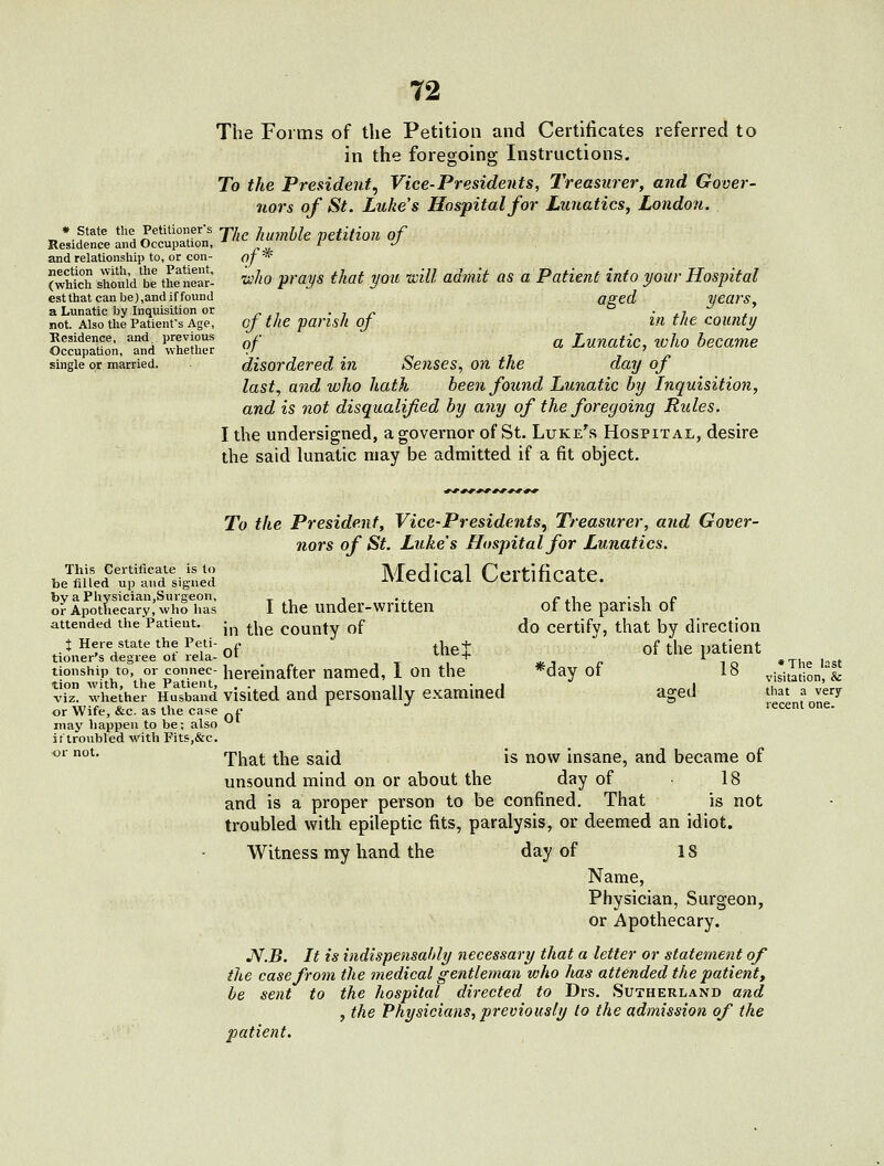 The Forms of the Petition and Certificates referred to in the foregoing Instructions, To the President^ Vice-Presidents, Treasurer, and Gover- nors of St. Luke's Hospital for Lunatics, London. • state the Petitioijer-s jj humble petition of Residence and Occupation, ■• / J and relationship to, or con- of * (which should ^be the near: u'//o prays that you tcill admit as a Patient into your Hospital estthatcanbe),andiffound aged years, a. Lunatic by Inquisition or., . , ^ • j.i x not. Also the Patienfs Age, oj the fansli oj in the couMy Residence, and Previous ,- Luuatic, wIlO became Occupation, and whether .' _ ' single or married. disordered hi Seuses, on the day of last J and who hath been found Lunatic by hiquisition, and is not disqualified by any of the foregoing Rules. I the undersigned, a governor of St. Luke's Hospital, desire the said lunatic may be admitted if a fit object. To the President, Vice-Presidents^ Treasurer, and Gover- nors of St. Luke's Hospital for Lunatics. be^fed'^u^frdlig^fie'd Medical Certificate. bvaPhysician.Surgeon, ^ , , .., /. ,, • i r oir Apothecary, who has I the under-wntten of the parish ot attended thePatieut. j^^ ^j^g county of do certify, that by direction t Heie state the Peti- ^. ^_|^ + f ^| patient tioner's degree ot rela-»J' <..iv-+ '^ i o *The h-t tionshipto,^ w-connec-hereinafter named, 1 on the *day ot 18 visitation,''& vT whether^Hu^'sband vlsited and personally examined aged that a very or Wife, &c. as the case f * ^ recent one. may happen to be; also ittroubled ^Vith Fits,&c. ^' °^- That the said is now insane, and became of unsound mind on or about the day of 18 and is a proper person to be confined. That is not troubled with epileptic fits, paralysis, or deemed an idiot. Witness my hand the day of IS Name, Physician, Surgeon, or Apothecary. JV.B. It is indispensably necessary that a letter or statement of the case from the medical gentleman who has attended the patient, he sent to the hospital directed to Drs. Sutherland and , the Physicians, previously to the admission of the patient.