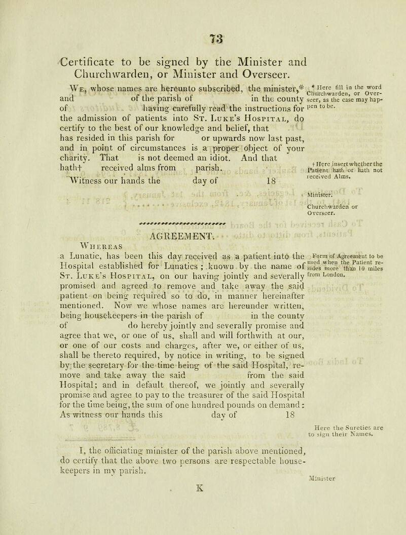 •Certificate to be signed by the Minister and Cluirchwarden, or Minister and Overseer. We, whose names are hereunto subscribed, the mhiister,* „,* 'lef^ f']^ > the word , ' » , • I (■ -1 Clmrchwarden, or Over- ancl or the parish or in the county seer, as the case may hap- of having carefully read the instructions for ''^ ^'^^'^' the admission of patients into St. Luke's Hospital, do certify to the best of our knowledge and belief, that has resided in this parish for or upwards now last past, and in point of circumstances is a proper object of your charity. That is not deemed an idiot. And that 1 .1 , • J 1 r -1 t Here insert whether the hatht received alms from parish. _„;,,.,:, :>,Patient hath or hath not Witness our hands the day of 18' received Ahtis. Churchwarden or Overseer. AGREEMENT. Whereas a Lunatic, has been this day received as a patient into the Form of Agreement to be Llospilal established, for Lunatics ; known by the name ofsTdeVnioi than^icTmiles St. Luke's Hospital, on our having- jointly and severally f™'^°''°- promised and agreed to remove and take away the said patient on being required so to do, in manner hereinafter mentioned. Now we whose names are hereunder written, being housekeepers in the parish of in the county of do hereby jointly and severally promise and agree that we, or one of us, shall and will forthwith at our, or one of our costs and charges, after we, or either of us, shall be thereto required, by notice in writing, to be signed by the secretary for the time being of the said Hospital, re- move and take away the said from the said Hospital; and in default thereof, we jointly and severally promise and agree to pay to the treasurer of the said Hospital for the time being, the sum of one hundred pounds on demand : As witness our hands this day of IS Here the Sureties are to sign their Names. I, the officiating minister of the parish above mentioned, do certify that the above two persons are respectable house- keepers in my parish. Minister K