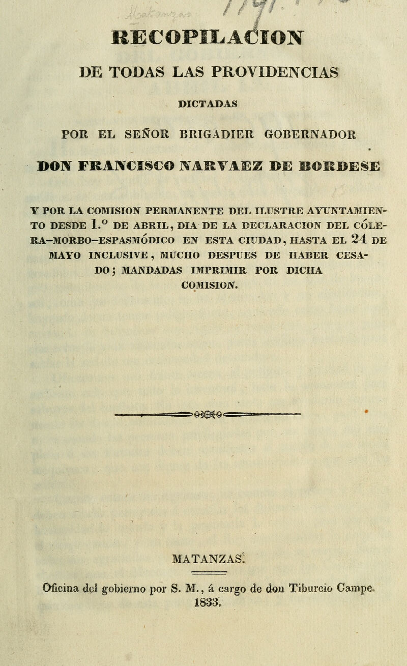 /, * RECOPILACIÓN DE TODAS LAS PROVIDENCIAS DICTADAS POR EL SEÑOR BRIGADIER GOBERNADOR BON FRANCISCO MRVADZ BE BORBESE Y POR LA COMISIÓN PERMANENTE DEL ILUSTRE AYUNTAMIEN- TO DESDE 1.° DE ABRIL, DÍA DE LA DECLARACIÓN DEL COLE- RA-MORBO-ESPASMODICO EN ESTA CIUDAD, HASTA EL 24 DE MAYO INCLUSIVE, MUCHO DESPUÉS DE HABER CESA- DO; MANDADAS IMPRIMIR POR DICHA COMISIÓN. matanzas: Oficina del gobierno por S. M., á cargo de don Tiburcio Campe. 1833.