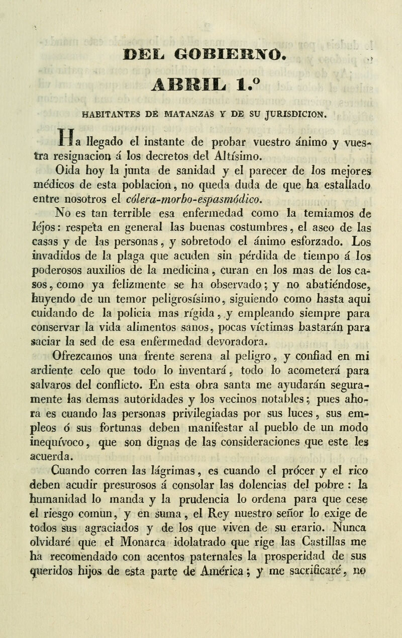 DEL GOBIERNO. ABRIL. 1.° HABITANTES DÉ MATANZAS Y DE SU JURISDICION. H, a llegado el instante de probar vuestro ánimo y vues- tra resignación á los decretos del Altísimo. Oida hoy la junta de sanidad y el parecer de los mejores médicos de esta población, no queda duda de que ha estallado entre nosotros el cólera-morbo-espasmódico. No es tan terrible esa enfermedad como la temíamos de lejos: respeta en general las buenas costumbres, el aseo de las casas y de las personas, y sobretodo el ánimo esforzado. Los invadidos de la plaga que acuden sin pérdida de tiempo á los poderosos auxilios de la medicina, curan en los mas de los ca¿ sos, como ya felizmente se ha observado; y no abatiéndose, huyendo de un temor peligrosísimo, siguiendo como hasta aqui cuidando de la policía mas rígida, y empleando siempre para conservar la vida alimentos sanos, pocas víctimas bastarán para saciar la sed de esa enfermedad devoradora. Ofrezcamos una frente serena al peligro, y confiad en mi ardiente celo que todo lo inventará 9 todo lo acometerá para salvaros del conflicto. En esta obra santa me ayudarán segura- mente las demás autoridades y los vecinos notables; pues ahor- ra es cuando las personas privilegiadas por sus luces, sus em~ pieos o sus fortunas deben manifestar al pueblo de un modo inequívoco, que son dignas de las consideraciones que este les acuerda. Cuando corren las lágrimas, es cuando el procer y el rico deben acudir presurosos á consolar las dolencias del pobre : la humanidad lo manda y la prudencia lo ordena para que cese el riesgo común, y en suma, el Rey nuestro señor lo exige de todos sus agraciados y de los que viven de su erario. Nunca olvidaré que et Monarca idolatrado que rige las Castillas me ha recomendado con acentos paternales la prosperidad de sus queridos hijos de esta parte de América; y me sacrificaré , no