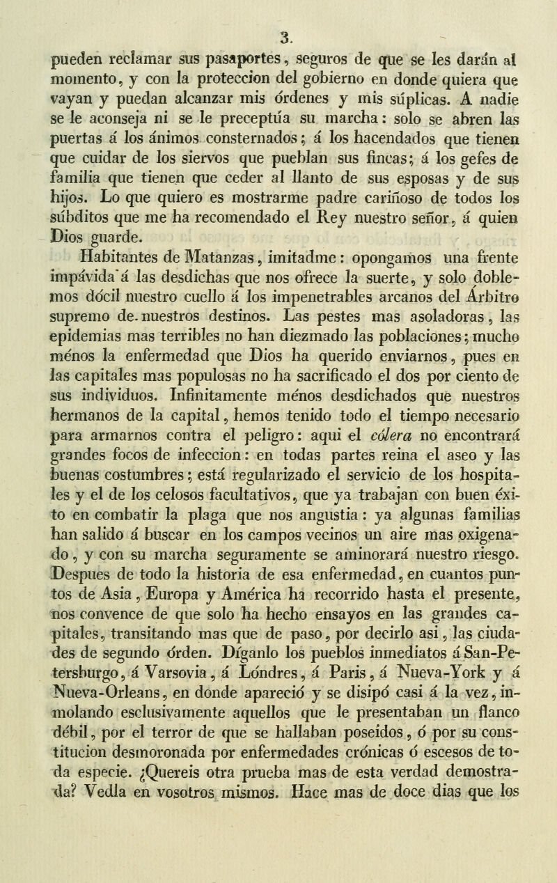 pueden reclamar sus pasaportes, seguros de que se les darán al momento, y con la protección del gobierno en donde quiera que vayan y puedan alcanzar mis ordenes y mis súplicas. A nadie se le aconseja ni se le preceptúa su marcha: solo se abren las puertas á los ánimos consternados % á los hacendados que tienen que cuidar de los siervos que pueblan sus fincas; á los gefes de familia que tienen que ceder al llanto de sus esposas y de sus hijos. Lo que quiero es mostrarme padre cariñoso de todos los subditos que me ha recomendado el Rey nuestro señor, á quien Dios guarde. Habitantes de Matanzas, imitadme: opongamos una frente impávidaá las desdichas que nos ofrece la suerte, y solo doble- mos dócil nuestro cuello á los impenetrables arcanos del Arbitro supremo de-nuestros destinos. Las pestes mas asoladoras, las epidemias mas terribles no han diezmado las poblaciones; mucho menos la enfermedad que Dios ha querido enviarnos, pues en Jas capitales mas populosas no ha sacrificado el dos por ciento de sus individuos. Infinitamente menos desdichados que nuestros hermanos de la capital, hemos tenido todo el tiempo necesario para armarnos contra el peligro: aqui el cólera no encontrará grandes focos de infección: en todas partes reina el aseo y las buenas costumbres; está regularizado el servicio de los hospita- les y el de los celosos facultativos ? que ya trabajan con buen éxi- to en combatir la plaga que nos angustia: ya algunas familias han salido á buscar en los campos vecinos un aire mas oxigena- do , y con su marcha seguramente se aminorará nuestro riesgo. Después de todo la historia de esa enfermedad, en cuantos pun- tos de Asia, Europa y América ha recorrido hasta el presente, nos convence de que solo ha hecho ensayos en las grandes ca- pitales, transitando mas que de paso 9 por decirlo asi, las ciuda- des de segundo orden. Díganlo los pueblos inmediatos áSan-Pe- tersburgo, á Varsovia, á Londres, á Paris, á Nueva-York y á Nueva-Orleans, en donde apareció y se disipó casi á la vez, in- molando esclusivamente aquellos que le presentaban un flanco débil, por el terror de que se hallaban poseídos, ó por su cons- titución desmoronada por enfermedades crónicas ó escesos de to- da especie. ¿Queréis otra prueba mas de esta verdad demostra- da? Vedla en vosotros mismos. Hace mas de doce dias que los