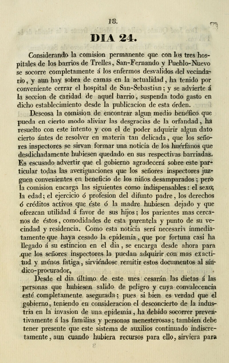 DÍA 24. Considerando la comisión permanente que con los tres hos- pitales de los barrios de Trelles, San-Fernando y Pueblo-Nuevo se socorre completamente á los enfermos desvalidos riel vecinda- rio , y aun hay sobra de camas en la actualidad , ha tenido por conveniente cerrar el hospital de San-Sebastian; y se advierte á la sección de caridad de aquel barrio , suspenda todo gasto en dicho establecimiento desde la publicación de esta orden. Deseosa la comisión de encontrar algún medio benéfico que pueda en cierto modo aliviar las desgracias de la orfandad, ha resuelto con este intento y con el de poder adquirir algún dato cierto antes de resolver en materia tan delicada, que los seño- res inspectores se sirvan formar una noticia de los huérfanos que desdichadamente hubiesen quedado en sus respectivas barriadas. Es escusado advertir que el gobierno agradecerá sobre este par- ticular todas las averiguaciones que los señores inspectores juz- guen convenientes en beneficio de los niños desamparados; pero la comisión encarga las siguientes como indispensables: el sexo; la edad; el ejercicio ó profesión del difunto padre, los derechos ó créditos activos que éste ó la madre hubiesen dejado y que ofrezcan utilidad á favor de sus hijos; los parientes mas cerca- nos de éstos, comodidades de esta parentela y punto de su ve- cindad y residencia. Como esta noticia será necesaria inmedia- tamente que haya cesado la epidemia , que por fortuna casi ha llegado á su estincion en el dia , se encarga desde ahora para ,que los señores inspectores la puedan adquirir con mas exacti- tud y menos fatiga, sirviéndose remitir estos documentos al sín- dico-procurador, Desde el dia último de este mes cesarán las dietas á las personas que hubiesen salido de peligro y cuya convalecencia esté completamente asegurada; pues si bien es verdad que el gobierno , teniendo en consideración el desconcierto de la indus- tria en la invasión de una epidemia, ha debido socorrer preven- tivamente á las familias y personas menesterosas; también debe tener presente que este sistema de auxilios continuado indiscre- tamente, aun cuando hubiera recursos para ello, sirviera para