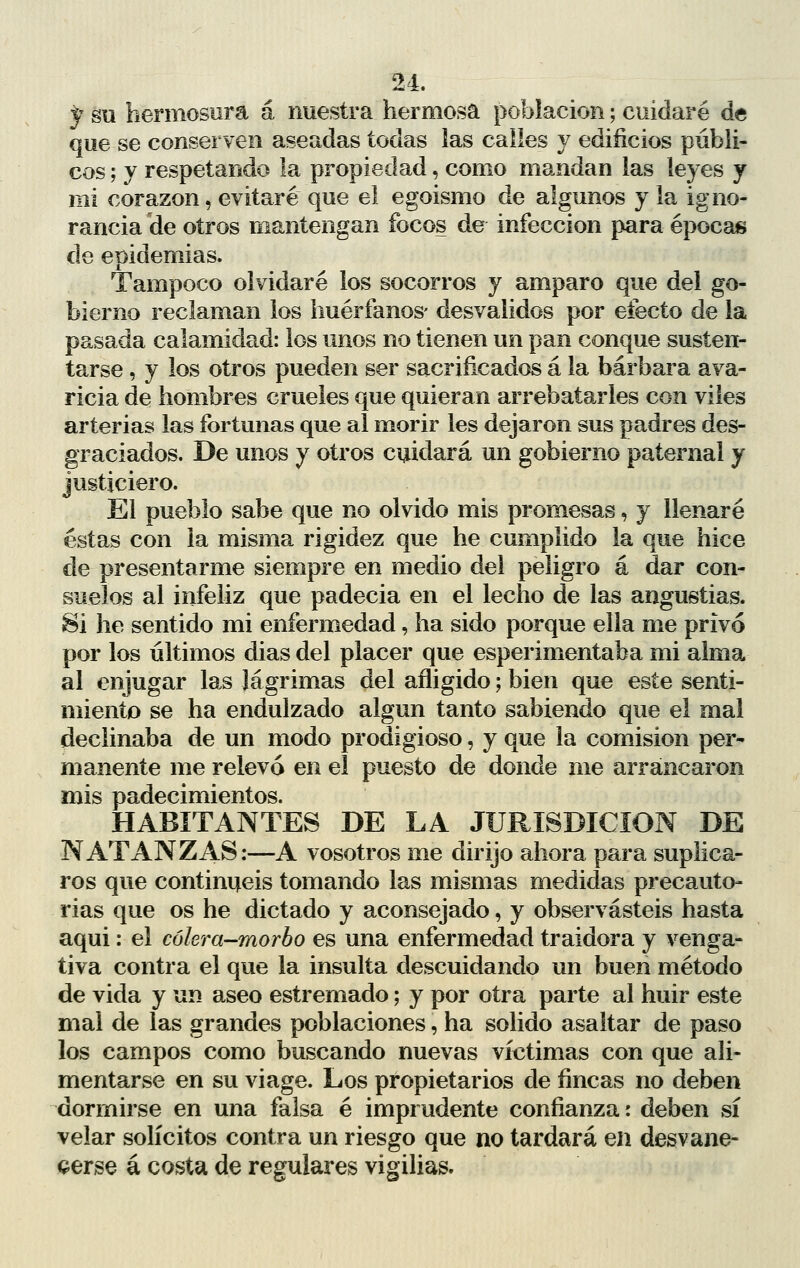 y su hermosura á nuestra hermosa población; cuidaré de que se conserven aseadas todas las calles y edificios públi- cos ; y respetando la propiedad, como mandan las leyes y mi corazón, evitaré que el egoismo de algunos y la igno- rancia de otros mantengan focos de infección para épocas de epidemias. Tampoco olvidaré ios socorros y amparo que del go- bierno reclaman los huérfanos- desvalidos por efecto de la pasada calamidad: los unos no tienen un pan conque susten- tarse , y los otros pueden ser sacrificados á la bárbara ava- ricia de hombres crueles que quieran arrebatarles con viles arterias las fortunas que al morir les dejaron sus padres des- graciados. De unos y otros cuidará un gobierno paternal y justiciero. El pueblo sabe que no olvido mis promesas, y llenaré éstas con la misma rigidez que he cumplido la que hice de presentarme siempre en medio del peligro á dar con- suelos al infeliz que padecia en el lecho de las angustias. Si he sentido mi enfermedad, ha sido porque ella me privó por los últimos dias del placer que esperimentaba mi alma al enjugar las lágrimas del afligido; bien que este senti- miento se ha endulzado algún tanto sabiendo que el mal declinaba de un modo prodigioso, y que la comisión per- manente me relevó en el puesto de donde me arrancaron mis padecimientos. HABITANTES DE LA JURISDICION DE NATÁN ZAS:—A vosotros me dirijo ahora para suplica- ros que continuéis tomando las mismas medidas precauto- rias que os he dictado y aconsejado, y observasteis hasta aqui: el cólera-morbo es una enfermedad traidora y venga- tiva contra el que la insulta descuidando un buen método de vida y un aseo estremado; y por otra parte al huir este mal de las grandes poblaciones, ha solido asaltar de paso los campos como buscando nuevas víctimas con que ali- mentarse en su viage. Los propietarios de fincas no deben dormirse en una falsa é imprudente confianza: deben sí velar solícitos contra un riesgo que no tardará en desvane- cerse á costa de regulares vigilias.