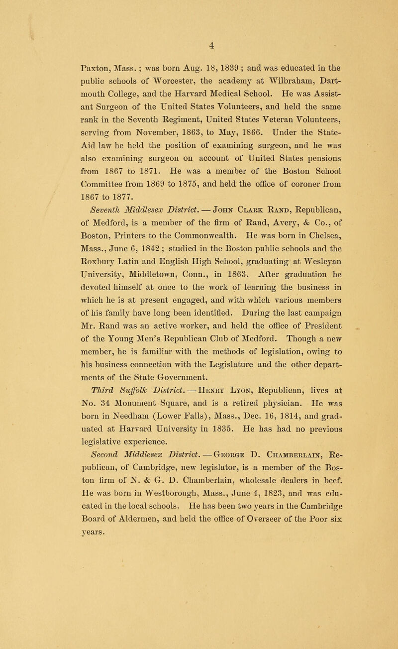 Paxton, Mass. ; was born Aug, 18, 1839 ; and was educated in the public schools of Worcester, the academy at Wilbraham, Dart- mouth College, and the Harvard Medical School. He was Assist- ant Surgeon of the United States Volunteers, and held the same rank in the Seventh Regiment, United States Veteran Volunteers, serving from November, 1863, to May, 1866. Under the State- Aid law he held the position of examining surgeon, and he was also examining surgeon on account of United States pensions from 1867 to 1871. He was a member of the Boston School Committee from 1869 to 1875, and held the office of coroner from 1867 to 1877. Seventh Middlesex District. — John Clark Rand, Republican, of Medford, is a member of the firm of Rand, Averj, & Co., of Boston, Printers to the Commonwealth. He was born in Chelsea, Mass., June 6, 1842 ; studied in the Boston public schools and the Roxbury Latin and English High School, graduating at Wesleyan University, Middletown, Conn., in 1863. After graduation he devoted himself at once to the work of learning the business in which he is at present engaged, and with which various members of his family have long been identified. During the last campaign Mr. Rand was an active worker, and held the office of President of the Young Men's Republican Club of Medford. Though a new member, he is familiar with the methods of legislation, owing to his business connection with the Legislature and the other depart- ments of the State Government. Third Suffolk District.—Henry Lyon, Republican, lives at No. 34 Monument Square, and is a retired physician. He was born in Needham (Lower Falls), Mass., Dec. 16, 1814, and grad- uated at Harvard University in 1835. He has had no previous legislative experience. Second Middlesex District.—George D. Chamberlain, Re- publican, of Cambridge, new legislator, is a member of the Bos- ton firm of N. & G. D. Chamberlain, wholesale dealers in beef. He was born in Westborough, Mass., June 4, 1823, and was edu- cated in the local schools. He has been two years in the Cambridge Board of Aldermen, and held the office of Overseer of the Poor six years.