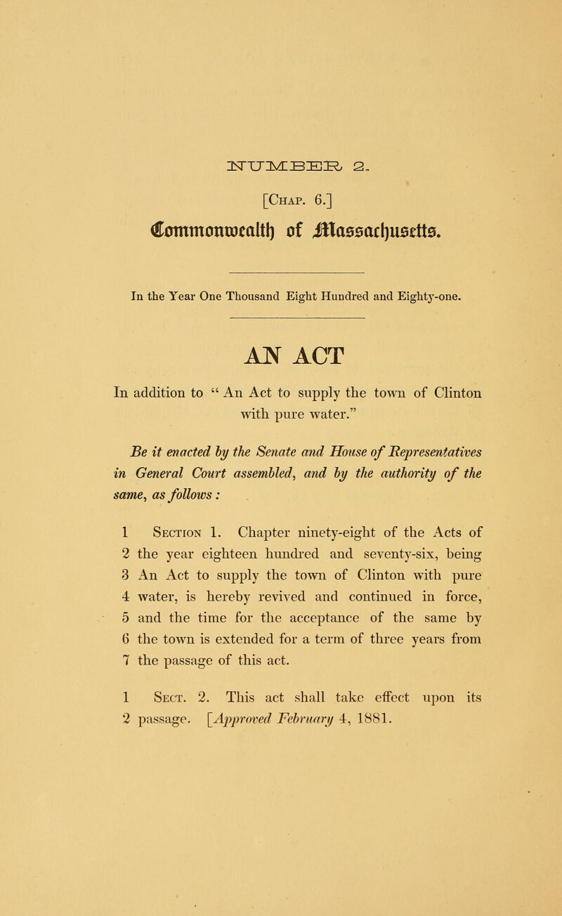 (ttomtnontotaltl) of itta00acl)U5£tt0, In the Year One Thousand Eight Hundred and Eighty-one. AN ACT In addition to  An Act to supply the town of Clinton with pure water. Be it enacted hy the Senate and House of Representatives in General Court assembled^ and hy the authority of the same, as follows: 1 Section 1. Chapter ninety-eight of the Acts of 2 the year eighteen hundred and seventy-six, being 3 An Act to supply the town of Clinton with pure 4 water, is hereby revived and continued in force, 5 and the time for the acceptance of the same by 6 the town is extended for a term of three years from 7 the passage of this act. 1 Sect. 2. This act shall take effect upon its
