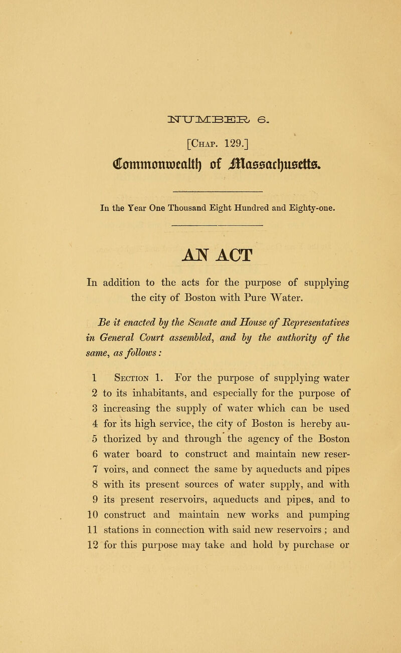 3srTj:]vnBEi^ s. [Chap. 129.] iffommontoealtl) of MaBsatljUBtUs. In the Year One Thousand Eight Hundred and Eighty-one. AJ^ACT In addition to the acts for the purpose of supplying the city of Boston with Pure Water. Be it enacted hy the Senate and House of Representatives in General Court assembled, and hy the authority of the same, as follows: 1 Section 1. For the purpose of supplying water 2 to its inhabitants, and especially for the purpose of 3 increasing the supply of water which can be used 4 for its high service, the city of Boston is hereby au- 5 thorized by and through the agency of the Boston 6 water board to construct and maintain new reser- 7 voirs, and connect the same by aqueducts and pipes 8 with its present sources of water supply, and with 9 its present reservoirs, aqueducts and pipes, and to 10 construct and maintain new works and pumping 11 stations in connection with said new reservoirs ; and