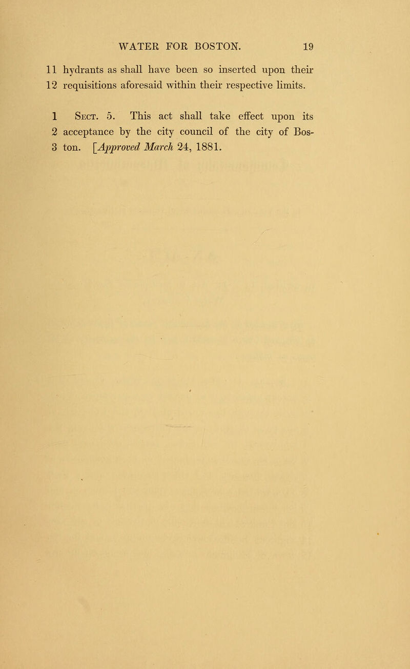 11 hydrants as shall have been so inserted upon their 12 requisitions aforesaid within their respective limits. 1 Sect. 5. This act shall take effect upon its 2 acceptance by the city council of the city of Bos-