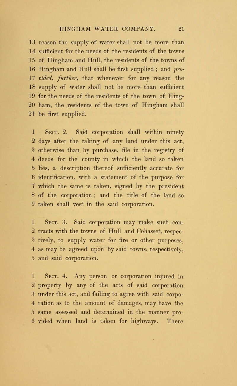 13 reason the supply of water shall not be more than 14 sufficient for the needs of the residents of the towns 15 of Hingham and Hull, the residents of the towns of 16 Hingham and Hull shall be first supphed ; and pro- 17 vided, further, that whenever for any reason the 18 supply of water shall not be more than sufficient 19 for the needs of the residents of the town of Hing- 20 ham, the residents of the town of Hingham shall 21 be first supplied. 1 Sect. 2. Said corporation shall within ninety 2 days after the taking of any land under this act, 3 otherwise than by purchase, file in the registry of 4 deeds for the county in which the land so taken 5 lies, a description thereof sufficiently accurate for 6 identification, with a statement of the purpose for 7 which the same is taken, signed by the president 8 of the corporation; and the title of the land so 9 taken shall vest in the said corporation. 1 Sect. 3. Said corporation may make such con- 2 tracts with the towns of Hull and Cohasset, respec- 3 tively, to supply water for fii'e or other purposes, 4 as may be agreed upon by said towns, respectively, 5 and said corporation. 1 Sect. 4. Any person or corporation injured in 2 property by any of the acts of said corporation 3 under this act, and failing to agree with said corpo- 4 ration as to the amount of damages, may have the 5 same assessed and determined in the manner pro- 6 vided when land is taken for highways. There