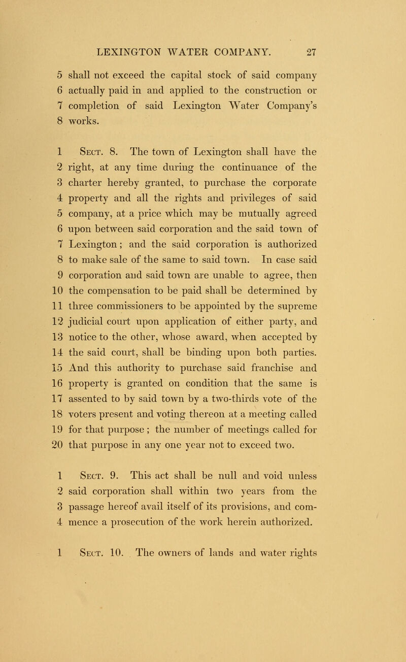 5 shall not exceed the capital stock of said company 6 actually paid in and applied to the construction or 7 completion of said Lexington Water Company's 8 works. 1 Sect. 8. The town of Lexington shall have the 2 right, at any time during the continuance of the 3 charter hereby granted, to purchase the corporate 4 property and all the rights and privileges of said 5 company, at a price which may be mutually agreed 6 upon between said corporation and the said town of 7 Lexington; and the said corporation is authorized 8 to make sale of the same to said town. In case said 9 corporation and said town are unable to agree, then 10 the compensation to be paid shall be determined by 11 three commissioners to be appointed by the supreme 12 judicial court upon application of either party, and 13 notice to the other, whose award, when accepted by 14 the said court, shall be binding upon both parties. 15 And this authority to purchase said franchise and 16 property is granted on condition that the same is 17 assented to by said town by a two-thirds vote of the 18 voters present and voting thereon at a meeting called 19 for that purpose; the number of meetings called for 20 that purpose in any one year not to exceed two. 1 Sect. 9. This act shall be null and void unless 2 said corporation shall within two years from the 3 passage hereof avail itself of its provisions, and com- 4 mence a prosecution of the work herein authorized. 1 Sect. 10. The owners of lands and water rights