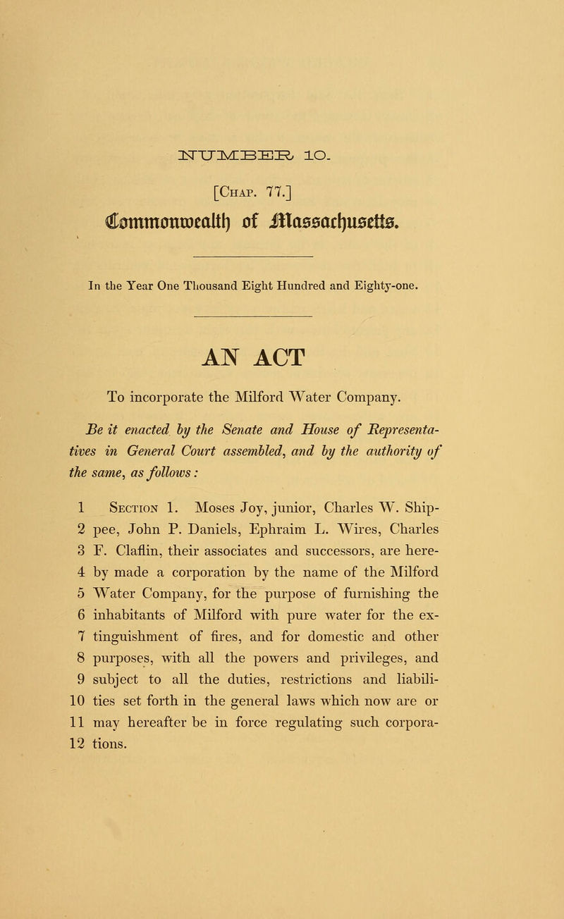 CommoniDealtl) of illa00ac[)U0etl0. In the Year One Thousand Eight Hundred and Eightj-one. AN ACT To incorporate the Milford Water Company. Be it enacted hy the Senate and House of Representa- tives in General Court assembled^ and by the authority of the same, as follows: 1 Section 1. Moses Joy, junior, Charles W. Ship- 2 pee, John P. Daniels, Ephraim L. Wires, Charles 3 F. Claflin, their associates and successors, are here- 4 by made a corporation by the name of the Milford 5 Water Company, for the purpose of furnishing the 6 inhabitants of Milford with pure water for the ex- 7 tinguishment of fires, and for domestic and other 8 purposes, with all the powers and privileges, and 9 subject to all the duties, restrictions and liabili- 10 ties set forth in the general laws which now are or 11 may hereafter be in force regulating such corpora-