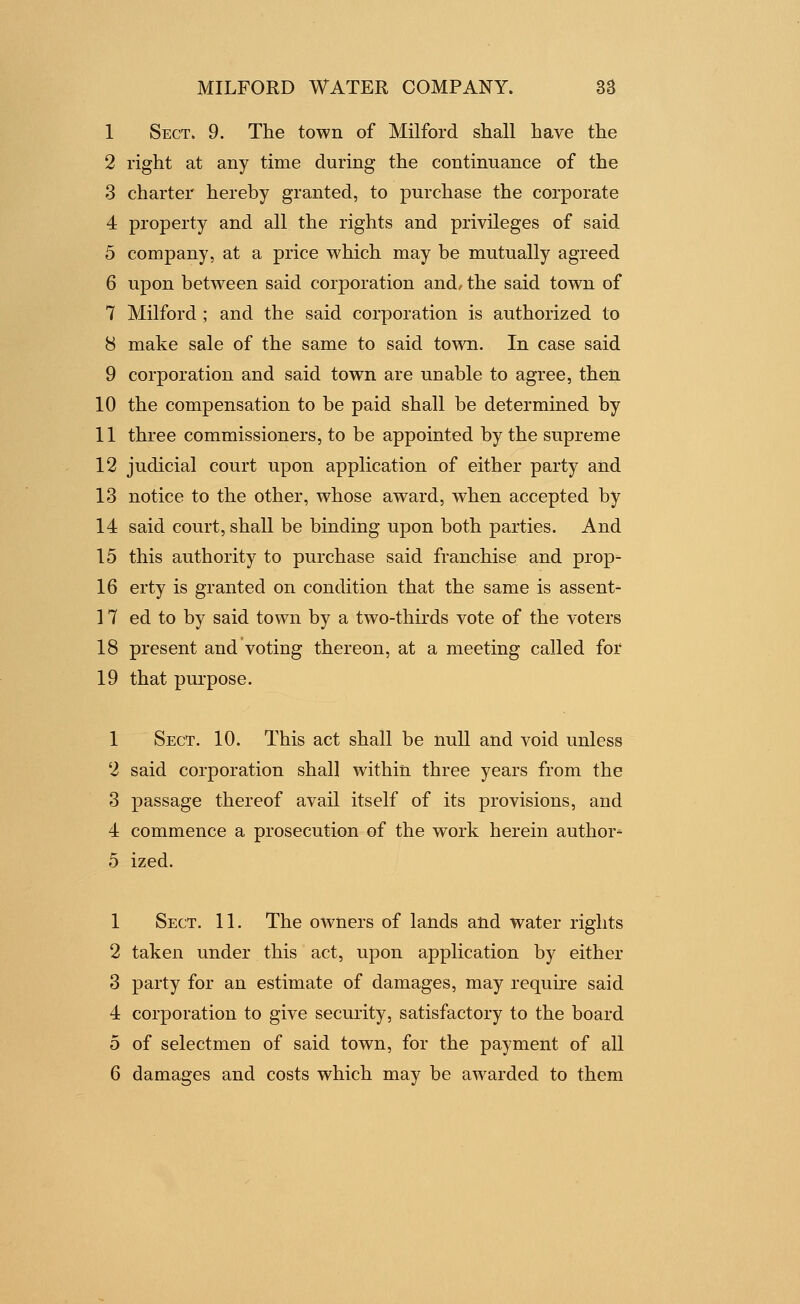 1 Sect. 9. The town of Milford shall have the 2 right at any time during the continuance of the 3 charter hereby granted, to purchase the corporate 4 property and all the rights and privileges of said 5 company, at a price which may be mutually agreed 6 upon between said corporation and, the said town of 7 Milford ; and the said corporation is authorized to 8 make sale of the same to said tovra. In case said 9 corporation and said town are unable to agree, then 10 the compensation to be paid shall be determined by 11 three commissioners, to be appointed by the supreme 12 judicial court upon application of either party and 13 notice to the other, whose award, when accepted by 14 said court, shall be binding upon both parties. And 15 this authority to purchase said franchise and prop- 16 erty is granted on condition that the same is assent- 17 ed to by said town by a two-thirds vote of the voters 18 present and voting thereon, at a meeting called for 19 that purpose. 1 Sect. 10. This act shall be null and void unless 2 said corporation shall within three years from the 3 passage thereof avail itself of its provisions, and 4 commence a prosecution of the work herein author- 5 ized. 1 Sect. 11. The owners of lands atid water rights 2 taken under this act, upon application by either 3 party for an estimate of damages, may require said 4 corporation to give security, satisfactory to the board 5 of selectmen of said town, for the payment of all 6 damages and costs which may be awarded to them