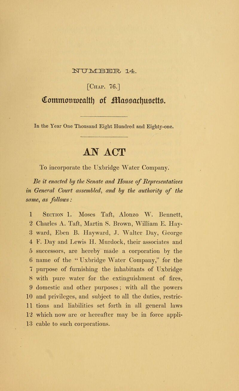 ^ommoniDealtl) of illassactjusetts. In the Year One Thousand Eight Hundred and Eighty-one. Jln act To incorporate the Uxbridge Water Company.' Be it enacted hy the Senate and House of Representatives in General Court assembled^ and hy the authority of the same, as follows : 1 Section 1. Moses Taft, Alonzo W. Bennett, 2 Charles A. Taft, Martin S. Brown, WiUiam E. Hay- 3 ward, Eben B. Hayward, J. Walter Day, George 4 F. Day and Lewis H. Murdock, their associates and 5 successors, are hereby made a corporation by the 6 name of the  Uxbridge Water Company, for the 7 purpose of furnishing the inhabitants of Uxbridge 8 with pure water for the extinguishment of fires, 9 domestic and other purposes; with all the powers 10 and privileges, and subject to all the duties, restric- 11 tions and liabilities set forth in all general laws 12 which now are or hereafter may be in force appli-