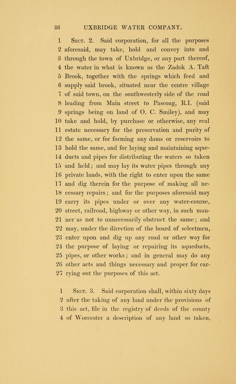 1 Sect. 2. Said corporation, for all the purposes 2 aforesaid, may take, hold and convey into and 8 through the town of Uxbridge, or any part thereof, 4 the water in what is known as the Zadok A. Taft 5 Brook, together with the springs which feed and 6 supply said brook, situated near the centre village 7 of said town, on the southwesterly side of the road 8 leading from Main street to Pascoag, R.I. (said 9 springs being on land of O. C. Smiley), and may 10 take and hold, by purchase or otherwise, any real , 11 estate necessary for the preservation and purity of 12 the same, or for forming any dams or reservoirs to 13 hold the same, and for laying and maintaining aque- 14 ducts and pipes for distributing the waters so taken 15 and held; and may lay its water pipes through any 16 private lands, with the right to enter upon the same 17 and dig therein for the purpose of making all ne- 18 cessary repairs; and for the purposes aforesaid may 19 carry its pipes under or over any water-course, 20 street, railroad, highway or other way, in such man- 21 ner as not to unnecessarily obstruct the same; and 22 may, under the direction of the board of selectmen,. 23 enter upon and dig up any road or other way for 24 the purpose of laying or repau'ing its aqueducts. 25 pipes, or other works; and in general may do any 26 other acts and things necessary and proper for car- 27 rying out the purposes of this act. 1 Sect. 3. Said corporation shall, within sixty days 2 after the taking of any land under the provisions of 3 this act, file in the registry of deeds of the county 4 of Worcester a description of any land so taken.