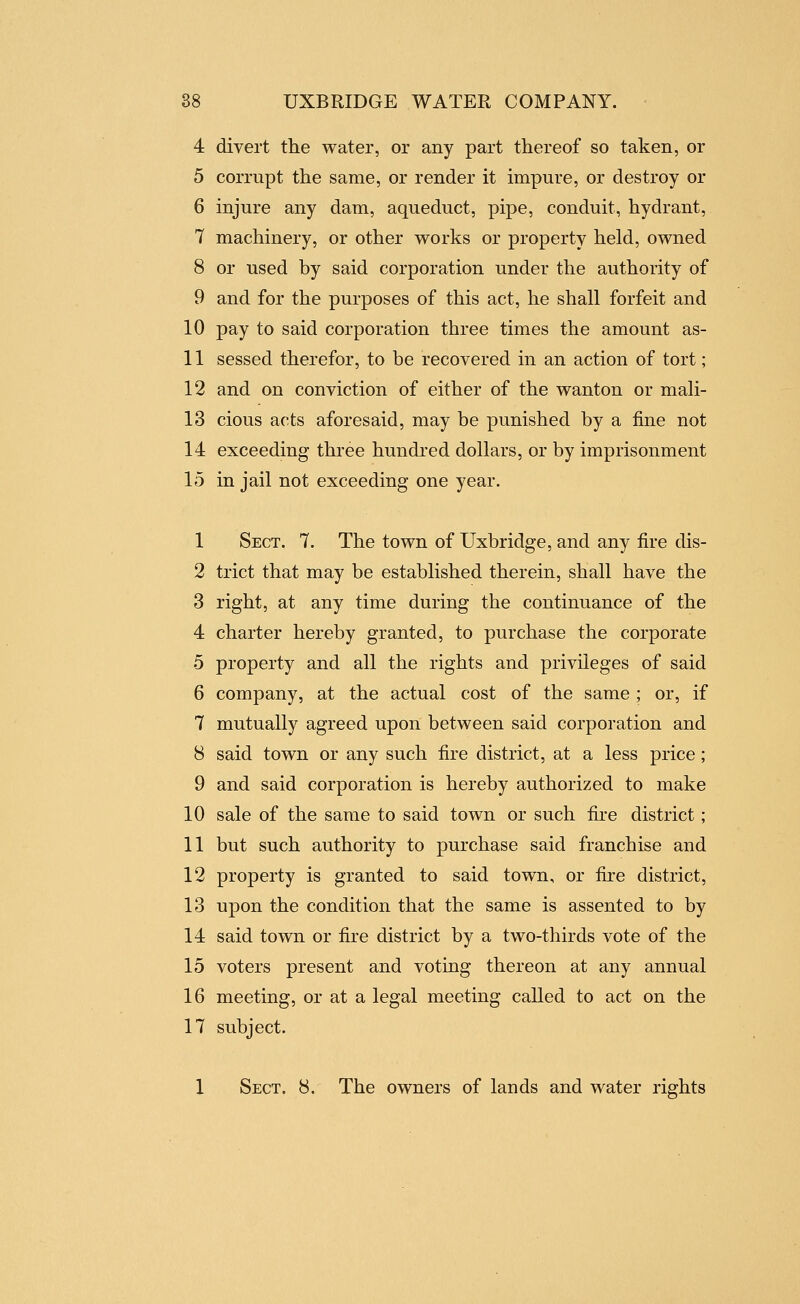 4 divert the water, or any part thereof so taken, or 5 corrupt the same, or render it impure, or destroy or 6 injure any dam, aqueduct, pipe, conduit, hydrant, 7 machinery, or other works or property held, owned 8 or used by said corporation under the authority of 9 and for the purposes of this act, he shall forfeit and 10 pay to said corporation three times the amount as- 11 sessed therefor, to be recovered in an action of tort; 12 and on conviction of either of the wanton or mali- 13 cious acts aforesaid, may be punished by a fine not 14 exceeding three hundred dollars, or by imprisonment 15 in jail not exceeding one year. 1 Sect. 7. The town of Uxbridge, and any fire dis- 2 trict that may be established therein, shall have the 3 right, at any time during the continuance of the 4 charter hereby granted, to purchase the corporate 5 property and all the rights and privileges of said 6 company, at the actual cost of the same ; or, if 7 mutually agreed upon between said corporation and 8 said town or any such fire district, at a less price; 9 and said corporation is hereby authorized to make 10 sale of the same to said town or such fire district; 11 but such authority to purchase said franchise and 12 property is granted to said town, or fire district, 13 upon the condition that the same is assented to by 14 said town or fire district by a two-thirds vote of the 15 voters present and voting thereon at any annual 16 meeting, or at a legal meeting called to act on the 17 subject. 1 Sect. 8. The owners of lands and water rights