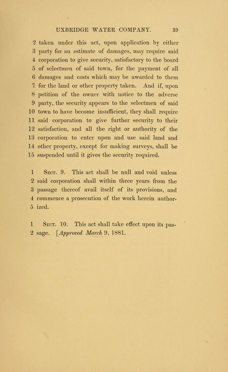 2 taken under this act, upon application by either 3 party for an estimate of damages, may require said 4 corporation to give security, satisfactory to the board 5 of selectmen of said town, for the payment of all 6 damages and costs which may be awarded to them 7 for the land or other property taken. And if, upon 8 petition of the owner with notice to the adverse 9 party, the security appears to the selectmen of said 10 town to have become insuf&cient, they shall require 11 said corporation to give further security to their 12 satisfaction, and all the right or authority of the 13 corporation to enter upon and use said land and 14 other property, except for making surveys, shall be 15 suspended until it gives the security required. 1 Sect. 9. This act shall be null and void unless 2 said corporation shall within three years from the 3 passage thereof avail itself of its provisions, and 4 commence a prosecution of the work herein author- 5 ized. 1 Sect. 10. This act shall take effect upon its pas- 2 sage. [^Approved March 9, 1881.