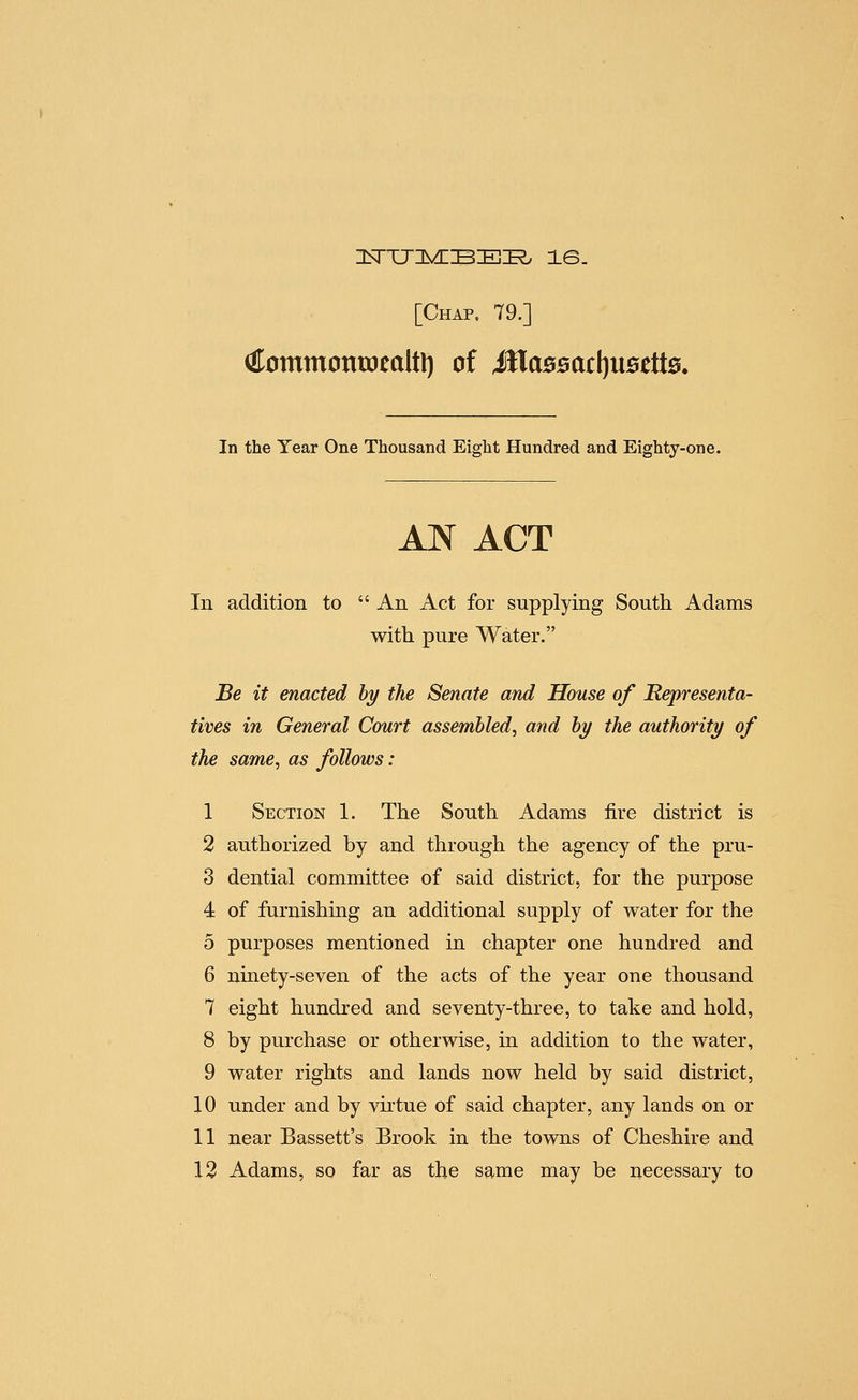 ^ommontoealtl) of itla05ac()U0ett0. In the Year One Thousand Eight Hundred and Eighty-one. AN ACT In addition to  An Act for supplying South Adams with pure Water. Be it enacted hy the Senate and House of Representa- tives in General Court assembled^ and hy the authority of the same, as follows: 1 Section 1. The South Adams fire district is 2 authorized by and through the agency of the pru- 3 dential committee of said district, for the purpose 4 of furnishing an additional supply of water for the 5 purposes mentioned in chapter one hundred and 6 ninety-seven of the acts of the year one thousand 7 eight hundred and seventy-three, to take and hold, 8 by purchase or otherwise, in addition to the water, 9 water rights and lands now held by said district, 10 under and by virtue of said chapter, any lands on or 11 near Bassett's Brook in the towns of Cheshire and 12 Adams, so far as the same may be necessary to