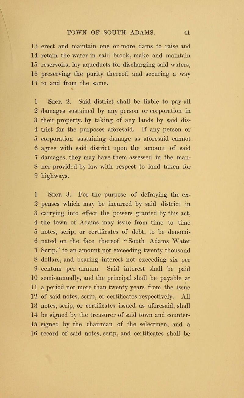 13 erect and maintain one or more dams to raise and 14 retain the water in said brook, make and maintain 15 reservoirs, lay aqueducts for discharging said waters, 16 preserving the purity thereof, and securing a way 17 to and from the same. 1 Sect, 2. Said district shall be liable to pay all 2 damages sustained by any person or corporation in 3 their property, by taking of any lands by said dis- 4 trict for the purposes aforesaid. If any person or 5 corporation sustaining damage as aforesaid cannot 6 agree with said district upon the amount of said 7 damages, they may have them assessed in the man- 8 ner provided by law with respect to land taken for 9 highways, 1 Sect. 3. For the purpose of defraying the ex- 2 penses which may be incurred by said district in 3 carrying into eifect the powers granted by this act, 4 the town of Adams may issue from time to time 5 notes, scrip, or certificates of debt, to be denomi- 6 nated on the face thereof  South Adams Water 7 Scrip, to an amount not exceeding twenty thousand 8 dollars, and bearing interest not exceeding six per 9 centum per annum. Said interest shall be paid 10 semi-annually, and the principal shall be payable at 11a period not more than twenty years from the issue 12 of said notes, scrip, or certificates respectively. All 13 notes, scrip, or certificates issued as aforesaid, shall 14 be signed by the treasurer of said town and counter- 15 signed by the chairman of the selectmen, and a 16 record of said notes, scrip, and certificates shall be