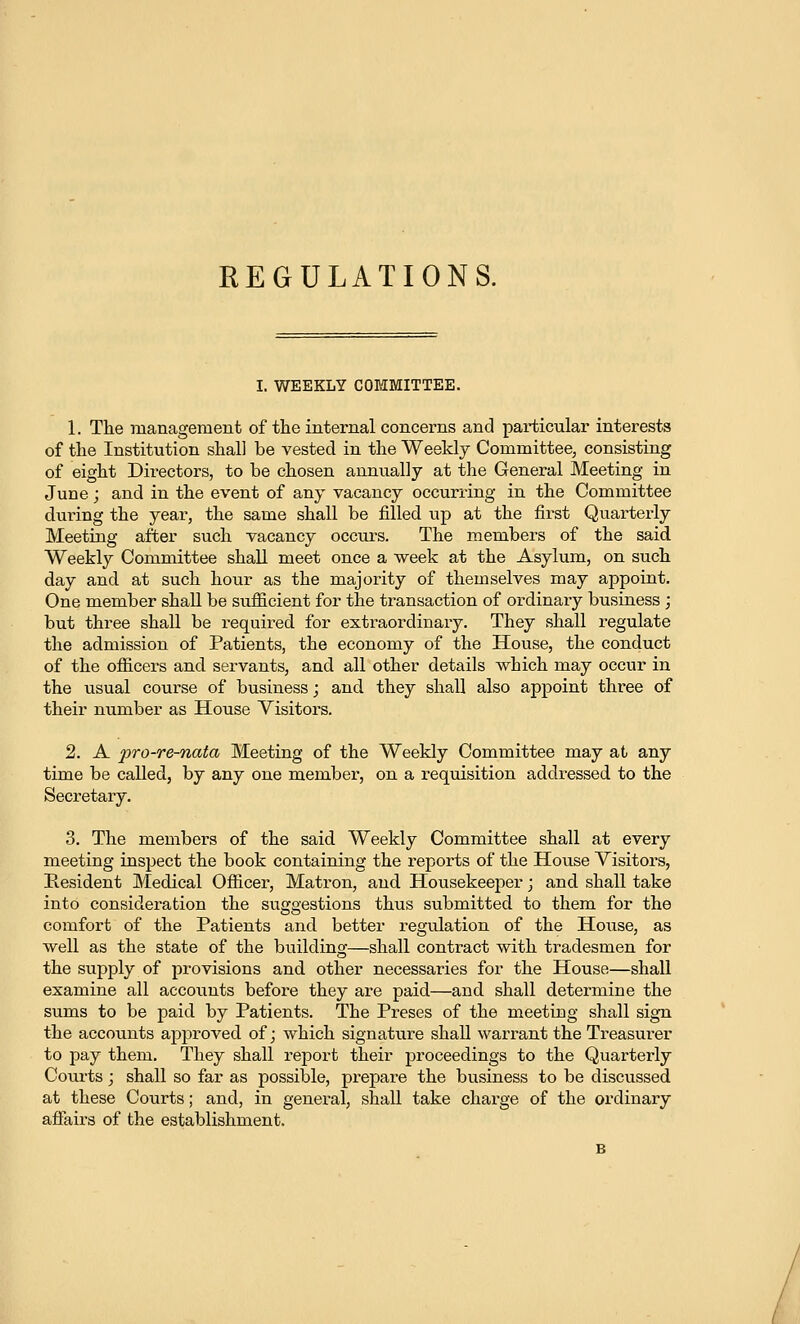 EEGULATIONS. I. WEEKLY COMMITTEE. 1. The management of tlie internal concerns and particular interests of tlie Institution shall be vested in the Weekly Committee, consisting of eight Directors, to be chosen annually at the General Meeting in June; and in the event of any vacancy occurring in the Committee during the year, the same shall be filled up at the first Quarterly Meeting after such vacancy occurs. The members of the said Weekly Committee shall meet once a week at the Asylum, on such day and at such hour as the majority of themselves may appoint. One member shaU be sufficient for the transaction of ordinary business ; but three shall be required for exti-aordinary. They shall regulate the admission of Patients, the economy of the House, the conduct of the officers and servants, and all other details vs^hich may occur in the usual course of business; and they shall also appoint three of their number as House Yisitois. 2. A pro-re-nata Meeting of the Weekly Committee may at any time be called, by any one member, on a requisition addressed to the Secretary. 3. The members of the said Weekly Committee shall at every meeting inspect the book containing the reports of the House Visitors, Resident Medical Officer, Matron, and Housekeeper j and shall take into consideration the suggestions thus submitted to them for the comfort of the Patients and better regulation of the House, as well as the state of the building—shall contract with tradesmen for the supply of provisions and other necessaries for the House—shall examine all accounts before they are paid—and shall determine the sums to be paid by Patients. The Preses of the meeting shall sign the accounts ap^^roved of; which signatiire shall warrant the Treasurer to joay them. They shall report their proceedings to the Quarterly Courts; shall so far as possible, prepare the business to be discussed at these Courts; and, in geuei'al, shall take charge of the ordinary afiairs of the establishment.