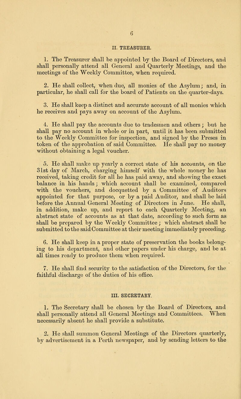 1. The Treasurer shall be a,ppointecl Ly the Board of Directors, and shall personally attend all General and Quarterly Meetings, and the meetings of the Weekly Committee, when required. 2. He shall collect, when due, all monies of the Asylum; and, in particular, he shall call for the board of Patients on the quarter-days. 3. He shall keep a distinct and accurate account of all monies which he receives and pays away on account of the Asylum. 4. He shall pay the accounts due to tradesmen and others; but he shall pay no account in whole or in part, until it has been submitted to the Weekly Committee for inspection, and signed by the Preses in token of the approbation of said Committee. He shall pay no money without obtaining a legal voucher. 5. He shall make up yearly a correct state of his accounts, on the 31st day of March, charging himself with the whole money he has received, taking credit for all he has paid away, and showing the exact balance in his hands; which account shall be examined, compared with the vouchers, and docquetted by a Committee of Auditors appointed for that purpose, or by a paid Auditor, and shall be laid before the Annual General Meeting of Directors in June. He shall, in addition, make up, and report to each Quarterly Meeting, an abstract state of accounts as at that date, according to such form as shall be prepared by the Weekly Committee; which abstract shall be submitted to the said Committee at their meeting immediately preceding. 6. He shall keep in a proper state of preservation the books belong- ing to his department, and other papers under his charge, and be at all times ready to produce them when required. 7. He shall find security to the satisfaction of the Directors, for the faithful discharge of the duties of his office. III. SECRETARY, 1. The Secretary shall be chosen by the Board of Directors, and shall personally attend all General Meetings and Committees. When necessarily absent he shall provide a substitute. 2. He shall summon General Meetings of the Directors quarterly, by advertisement in a Per-th newspaper, and by sending letters to the