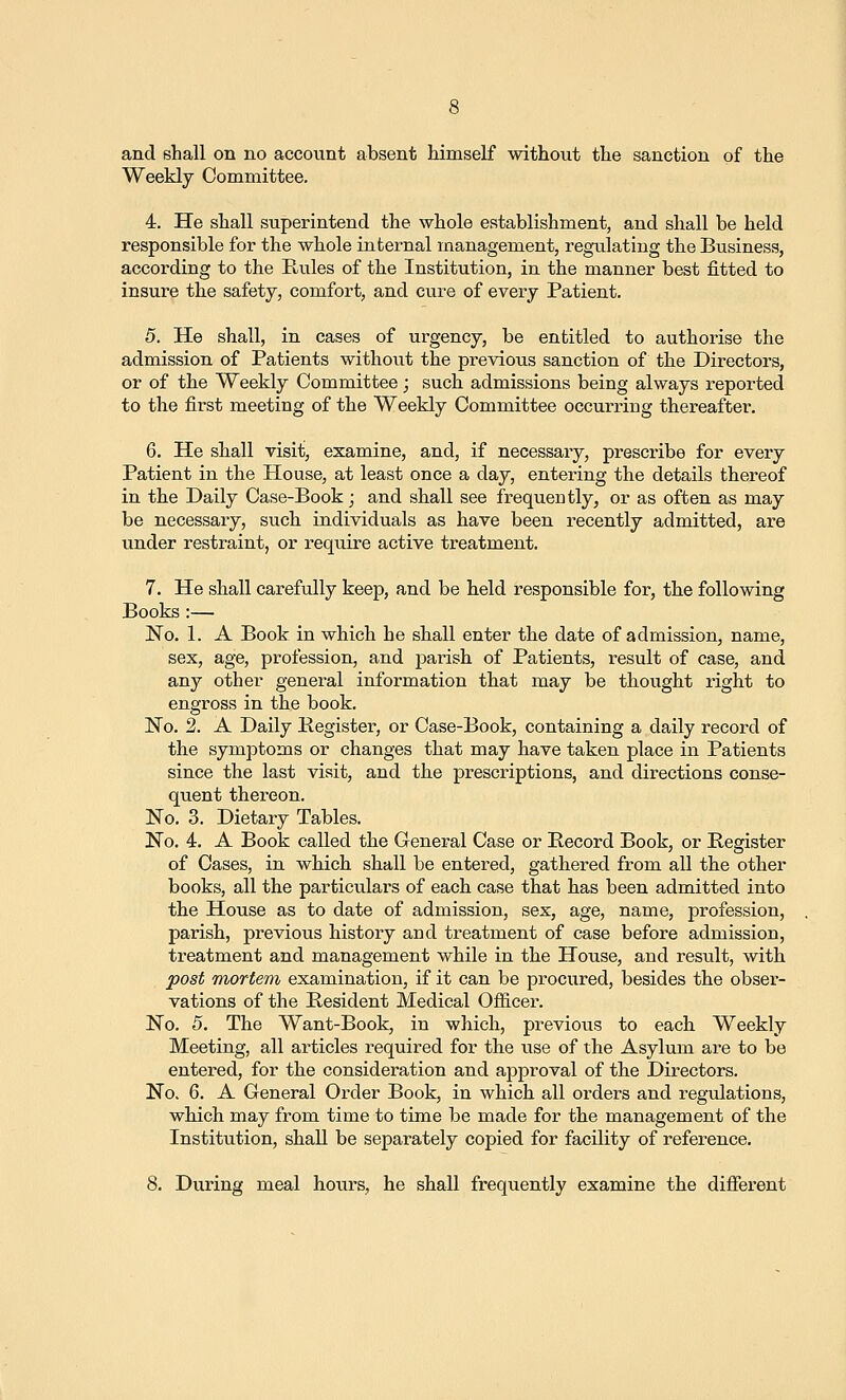 and shall on no account absent Mmself without the sanction of the Weekly Committee. 4. He shall superintend the whole establishment, and shall be held responsible for the whole internal management, regulating the Business, according to the Rules of the Institution, in the manner best fitted to insure the safety, comfort, and cure of every Patient. 5. He shall, in cases of urgency, be entitled to authorise the admission of Patients without the previous sanction of the Directors, or of the Weekly Committee; such admissions being always reported to the first meeting of the Weekly Committee occurring thereafter. 6. He shall visit, examine, and, if necessary, prescribe for eveiy Patient in the House, at least once a day, entering the details thereof in the Daily Case-Book; and shall see frequently, or as often as may be necessary, such individuals as have been recently admitted, are under restraint, or require active treatment. 7. He shall carefully keep, and be held responsible for, the following Books :— No. 1. A Book in which he shall enter the date of admission, name, sex, age, profession, and parish of Patients, result of case, and any other general information that may be thought right to engross in the book. No. 2. A Daily Kegister, or Case-Book, containing a daily record of the symptoms or changes that may have taken place in Patients since the last visit, and the prescriptions, and directions conse- quent thei'eon. No. 3. Dietary Tables. No. 4. A Book called the General Case or Record Book, or Register of Cases, in which shall be entered, gathered from all the other books, all the particulars of each case that has been admitted into the House as to date of admission, sex, age, name, profession, parish, previous history and treatment of case before admission, treatment and management while in the House, and result, with post mortem examination, if it can be procured, besides the obser- vations of the Resident Medical Ofiicer. No. 5. The Want-Book, in which, previous to each Weekly Meeting, all articles required for the use of the Asylum are to be entered, for the consideration and approval of the Directors. No. 6. A General Order Book, in which all orders and regulations, which may from time to time be made for the management of the Institution, shall be separately copied for facility of reference.