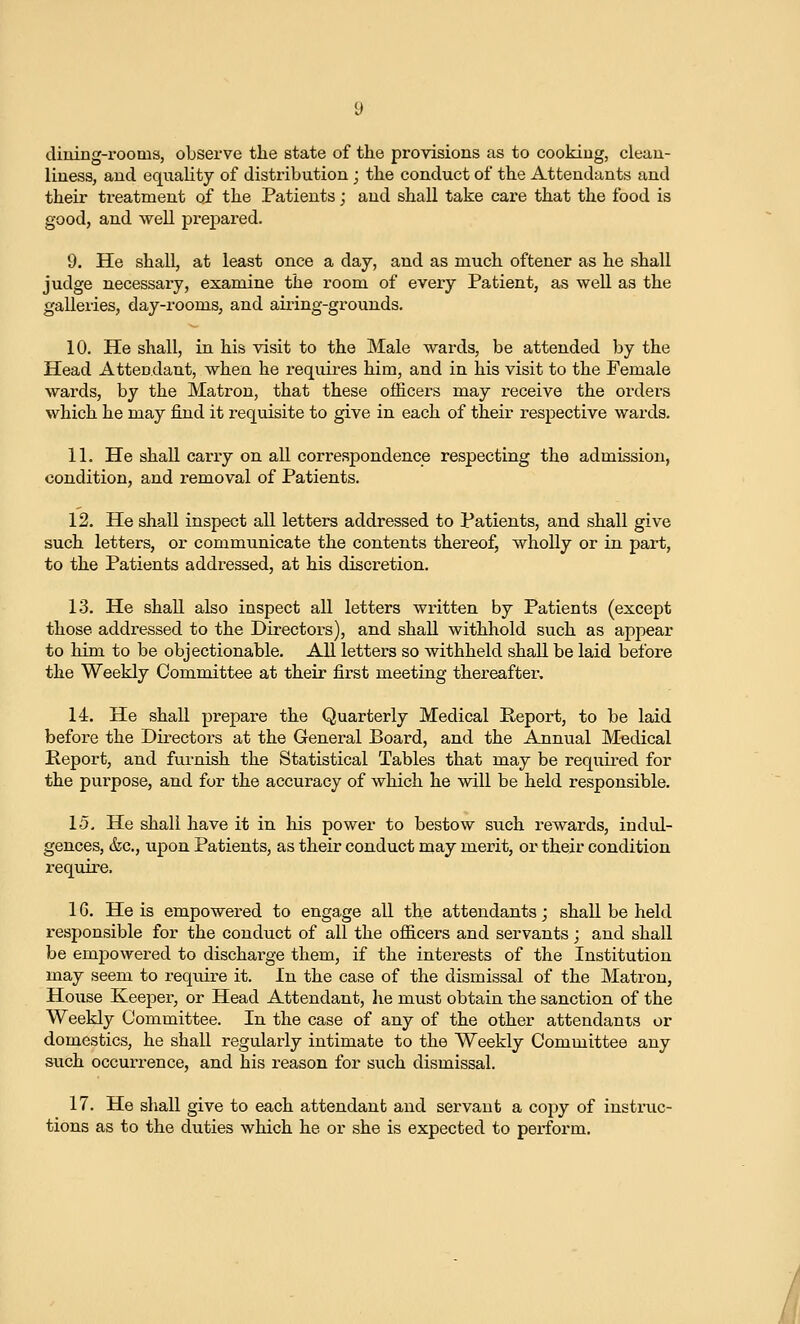 dining-rooms, observe tlie state of the provisions as to cooking, clean- liness, and equality of distribution ; the conduct of the Attendants and their treatment of the Patients; and shall take care that the food is good, and well prepared. 9. He shall, at least once a day, and as much oftener as he shall judge necessary, examine the room of every Patient, as well as the galleries, day-rooms, and airing-grounds. 10. He shall, in his visit to the Male wards, be attended by the Head Attecdant, when he requires him, and in his visit to the Female wards, by the Matron, that these officers may receive the orders which he may find it i-equisite to give in each of their respective wards. 11. He shall carry on all correspondence respecting the admission, condition, and removal of Patients. 12. He shall inspect all letters addressed to Patients, and shall give such letters, or communicate the contents thereof, wholly or in part, to the Patients addressed, at his discretion. 13. He shall also inspect all letters written by Patients (except those addressed to the Directors), and shall withhold such as appear to him to be objectionable. All letters so withheld shall be laid before the Weekly Committee at their first meeting thereafter. 14. He shall prepare the Quarterly Medical Peport, to be laid before the Directors at the General Board, and the Annual Medical Report, and furnish the Statistical Tables that may be required for the purpose, and for the accuracy of which he will be held responsible. 15. He shall have it in his power to bestow such rewards, indid- gences, &c., upon Patients, as their conduct may merit, or their condition require. 16. He is empowered to engage all the attendants; shall be held responsible for the conduct of all the officers and servants ; and shall be empowered to discharge them, if the interests of the Institution may seem to require it. In the case of the dismissal of the Matron, House Keeper, or Head Attendant, he must obtain the sanction of the Weekly Committee. In the case of any of the other attendants or domestics, he shall regularly intimate to the Weekly Committee any such occurrence, and his reason for such dismissal. 17. He shall give to each attendant and servant a copy of instmc- tions as to the duties which he or she is expected to perform.