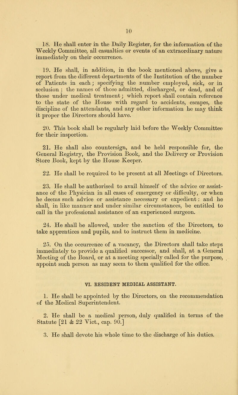 18. He shall enter in the Daily Register, for the information of the Weekly Committee, all casualties or events of an extraordinary nature immediately on their occurrence. 19. He shall, in addition, in the book mentioned above, give a report from the different departments of the Institution of the number of Patients in each; specifying the number employed, sick, or in seclusion ; the names of those admitted, discharged, or dead, and of those under medical treatment; which report shall contain reference to the state of the House with regard to accidents, escapes, the discipline of the attendants, and any other information he may think it proper the Directors should have. 20. This book shall be regularly laid before the Weekly Committee for their inspection. 21. He shall also countersign, and be held responsible for, the General Registry, the Provision Book, and the Delivery or Provision Store Book, kept by the House Keeper, 22. He shall be required to be present at all Meetings of Directors. 23. He shall be authorised to avail himself of the advice or assist- ance of the Physician in all cases of emergency or difficulty, or when he deems such advice or assistance necessary or expedient : and he shall, in like manner and under similar circumstances, be entitled to call in the professional assistance of an experienced surgeon. 24. He shall be allowed, under the sanction of the Directors, to take apprentices and pupils, and to instruct them in medicine. 25. On the occurrence of a vacancy, the Directors shall take steps immediately to provide a qualified successor, and shall, at a General Meeting of the Board, or at a meeting specially called for the purpose, appoint such person as may seem to them qualified for the office. VI. EESIDENT MEDICAL ASSISTANT. 1. He shall be appointed by the Directors, on the recommendation of the Medical Superintendent. 2. He shall be a medical person, duly qualified in terms of the Statute [21 & 22 Yict., cap. 90.] 3. He shall devote his whole time to the discharge of his duties.