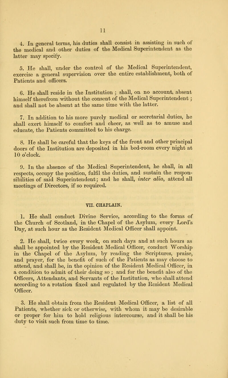 4. In general terms, his duties shall consist in assisting in such of the medical and other duties of the Medical Superintendent as the latter may specify. 5. He shall, under the control of the Medical Superintendent, exercise a general supervision over the entire establishment, both of Patients and oflB.cers. 6. He shall reside in the Institution ; shall, on no account, absent himself therefrom without the consent of the Medical Superintendent; and shall not be absent at the same time with the latter. 7. In addition to his more purely medical or secretarial duties, he shall exert himself to comfort and cheer, as well as to amuse and educate, the Patients committed to his charge. 8. He shall be careful that the keys of the front and other principal doors of the Institution are deposited in his bed-room every night at 10 o'clock. 9. In the absence of the Medical Superintendent, he shall, in all respects, occupy the position, fulfil the diities, and sustain the respon- sibilities of said Superintendent; and he shall, inter alia, attend all meetings of Directors, if so required. VII. CHAPLAIN. 1. He shall conduct Divine Service, according to the forms of the Church of Scotland, in the Chapel of the Asylum, every Lord's Day, at such hour as the Resident Medical OflS.cer shall appoint. 2. He shall, twice every week, on such days and at such hours as shall be appointed by the Eesident Medical Officer, conduct Worship in the Chapel of the Asylum, by reading the Scriptures, praise, and prayer, for the benefit of such of the Patients as may choose to attend, and shall be, in the opinion of the Resident Medical Officer, in a condition to admit of theii* doing so ; and for the benefit also of the Officers, Attendants, and Servants of the Institution, who shall attend according to a rotation fijxed and regulated by the Resident Medical Officer. 3. He shall obtain from the Resident Medical Officer, a list of all Patients, whether sick or otherwise, with whom it may be desirable or proper for him to hold religious intercourse, and it shall be his duty to visit such from time to time.