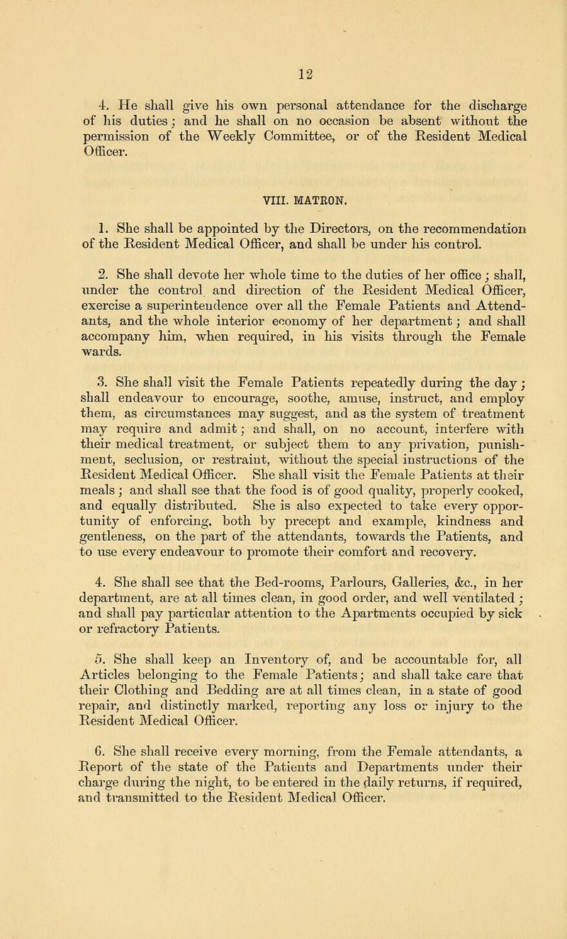 4. He shall give his own personal attendance for the discharge of his duties; and he shall on no occasion be absent without the permission of the Weekly Committee, or of the Resident Medical Officer. VIII. MATRON. 1. She shall be appointed by the Directors, on the recommendation of the Resident Medical Officer, and shall be under his control. 2. She shall devote her whole time to the duties of her office; shall, under the control and direction of the Resident Medical Officer, exercise a superintendence over all the Female Patients and Attend- ants, and the whole interior economy of her department; and shall accompany him, when required, in his visits through the Female wards. 3. She shall visit the Female Patients repeatedly during the day; shall endeavour to encourage, soothe, amuse, instruct, and employ them, as circumstances may suggest, and as the system of treatment may require and admit; and shall, on no account, interfere mtli their medical treatment, or subject them to any privation, punish- ment, seclusion, or i-estraint, without the special instructions of the Resident Medical Officer. She shall visit the Female Patients at their meals ; and shall see that the food is of good quality, properly cooked, and equally distributed. She is also expected to take every oppor- tunity of enforcing, both by precept and example, kindness and gentleness, on the part of the attendants, towards the Patients, and to use every endeavour to promote their comfort and recovery. 4. She shall see that the Bed-rooms, Parlours, Galleries, &c., in her department, are at all times clean, in good order, and well ventilated ; and shall pay particular attention to the Apartments occupied by sick or refractory Patients. 5. She shall keep an Inventory of, and be accountable for, all Articles belonging to the Female Patients; and shall take care that their Clothing and Bedding are at all times clean, in a state of good repair, and distinctly marked, reporting any loss or injury to the Resident Medical Officer. 6. She shall receive every morning, from the Female attendants, a Report of the state of the Patients and Departments under their charge during the night, to be entered in the daily returns, if I'equired, and transmitted to the Resident Medical Officer.
