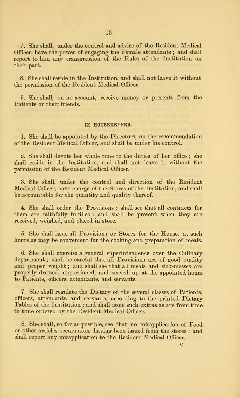7. She shall, under the control and advice of the Resident Medical OflBcer, have the power of engaging the Female attendants ; and shall report to him any transgression of the Rules of the Institution on their part. 8. She shall reside in the Institution, and shall not leave it without the permission of the Resident Medical Officer. 9. She shall, on no account, receive money or presents from the Patients or their friends. IX. HOUSEKEEPER. 1. She shall be appointed by the Directors, on the recommendation of the Resident Medical Officer, and shall be under his control. 2. She shall devote her whole time to the duties of her office; she shall reside in the Institution, and shall not leave it without the permission of the Resident Medical Officer. 3. She shall, under the control and direction of the Resident Medical Officer, have charge of the Stores of the Institution, and shall be accountable for the quantity and quality thereof. 4. She shall order the Provisions; shall see that all contracts for them are faithfully fulfilled ; and shall be present when they are received, weighed, and placed in store. 5. She shall issue all Provisions or Stores for the House, at such hours as may be convenient for the cooking and preparation of meals. 6. She shall exercise a general superintendence over the Culinary department; shall be careful that all Provisions are of good quality and proper weight; and shall see that all meals and sick-messes are properly dressed, apportioned, and served up at the appointed hours to Patients, officers, attendants, and servants. 7. She shall regulate the Dietary of the several classes of Patients, officers, attendants, and servants, according to the printed Dietary Tables of the Institution ; and shall issue such extras as are from time to time ordered by the Resident Medical Officer. 8. She shall, so far as possible, see that no misapplication of Food or other articles occurs after having been issued from the stores; and shall report any misapplication to the Resident Medical Officer. c